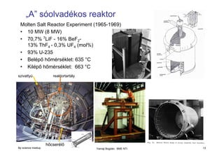 „A” sóolvadékos reaktor
Molten Salt Reactor Experiment (1965-1969)
• 10 MW (8 MW)
• 70,7% 7LiF - 16% BeF213% ThF4 - 0,3% UF4 (mol%)
• 93% U-235
• Belépő hőmérséklet: 635 °C
• Kilépő hőmérséklet: 663 °C
szivattyú

reaktortartály

hőcserélő
Bp science meetup

Yamaji Bogdán, BME NTI

13

 