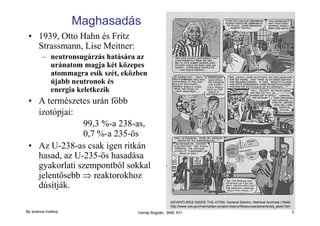 Maghasadás
• 1939, Otto Hahn és Fritz
Strassmann, Lise Meitner:
– neutronsugárzás hatására az
uránatom magja két közepes
atommagra esik szét, eközben
újabb neutronok és
energia keletkezik

• A természetes urán főbb
izotópjai:
99,3 %-a 238-as,
0,7 %-a 235-ös
• Az U-238-as csak igen ritkán
hasad, az U-235-ös hasadása
gyakorlati szempontból sokkal
jelentősebb ⇒ reaktorokhoz
dúsítják.
ADVENTURES INSIDE THE ATOM, General Electric, National Archives (1948)
http://www.osti.gov/manhattan-project-history/Resources/adventures_atom.htm

Bp science meetup

Yamaji Bogdán, BME NTI

3

 