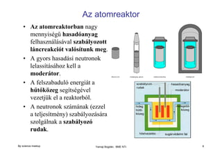 Az atomreaktor
• Az atomreaktorban nagy
mennyiségű hasadóanyag
felhasználásával szabályozott
láncreakciót valósítunk meg.
• A gyors hasadási neutronok
lelassításához kell a
moderátor.
• A felszabaduló energiát a
hűtőközeg segítségével
vezetjük el a reaktorból.
• A neutronok számának (ezzel
a teljesítmény) szabályozására
szolgálnak a szabályozó
rudak.
Bp science meetup

Yamaji Bogdán, BME NTI

6

 