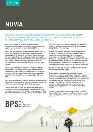 ENERGY

NUVIA
Nuvia is a nuclear contractor, specialising within the civilian and defence sectors,
across the complete lifecycle from new build, through operations and maintenance,
to final decommissioning and waste management.
BPS has managed all of Nuvia’s recruitment for
engineering, technical, commercial, project and scientific,
agency and permanent personnel since 2009.

BPS has a permanent on-site presence and dedicated
account management team that attends all interviews
alongside the hiring manager.

Nuvia first engaged BPS on a project recruitment basis in
2005, with the remit to grow Nuvia’s Southern Region
capability with 50 additional permanent staff in 6 months.
Having successfully delivered every project assigned to
them since 2005, BPS were invited to competitively tender
for a 5 year full RPO service in 2009 and in doing so,
successfully bid against several of the industry’s biggest
names.

Another key element of the solution is engaging with
Nuvia throughout the recruitment process to ensure
requirements are met through planning resource
accurately and detailed live MI reporting. BPS also
developed a bespoke Nuvia branded web-based contract
management system which links to Nuvia’s accounting
systems for clear, auditable cost management, and
consolidated invoicing process for all contract personnel.

Upon successful commencement of the contract BPS’s
responsibility had grown to managing the recruitment
process for all UK projects, engineering and commercial
resources. Our key objectives were to deliver tangible
results, improve quality and reduce cost and time per
hire.

The solution delivers in excess of 300 permanent and
temporary placements a year.

BPS is engaged as a supplier of candidates and a manager
of the end to end recruitment process, including partnering
with the recruitment Supply Chain (sub-agencies).
The BPS solution focused on creating a more efficient
recruitment process to improve the candidate and hiring
manager’s experience. This aided in reducing cost per hire
by increasing internal referrals, utilising BPS in-house team.

This is a best in class service tailored to Nuvia’s
requirements which is completely unique in the industry.
BPS has developed a collaborative relationship through
utilising clear communications mediums. This relationship
has allowed Nuvia to benefit from considerable cost
savings – in excess of £100,000 within the first 12
months by reducing the reliance on agencies and
creating a more streamlined and efficient recruitment
process.
If you are interested in hearing further about how BPS
can help fulfil your resourcing challenges please contact
Liam Murray on liam.murray@bps-world.com or 01628
857332

 