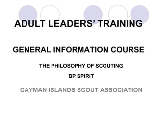 ADULT LEADERS’ TRAINING GENERAL INFORMATION COURSE THE PHILOSOPHY OF SCOUTING   BP SPIRIT CAYMAN ISLANDS SCOUT ASSOCIATION 