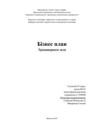 Міністерство освіти і науки України
Вінницький торговельно-економічний інститут
Київського національного торговельно-економічного університету
Факультет економіки, маркетингу та менеджменту та права
Кафедра економіки підприємства та міжнародної економіки
Бізнес план
Тренажерного зала
Студентів IV курсу
групи ЕП-41
денної форминавчання
спеціальності 7.030504
Економіка підприємництва
Гуменчук Владислав та
Махаринця Євгенія
Вінниця 2016
 