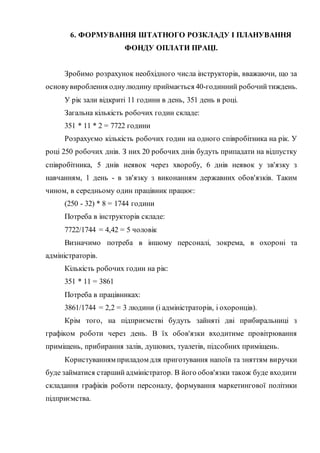 6. ФОРМУВАННЯ ШТАТНОГО РОЗКЛАДУ І ПЛАНУВАННЯ
ФОНДУ ОПЛАТИ ПРАЦІ.
Зробимо розрахунок необхідного числа інструкторів, вважаючи, що за
основувироблення однулюдину приймається 40-годинний робочийтиждень.
У рік зали відкриті 11 години в день, 351 день в році.
Загальна кількість робочих годин складе:
351 * 11 * 2 = 7722 години
Розрахуємо кількість робочих годин на одного співробітника на рік. У
році 250 робочих днів. З них 20 робочих днів будуть припадати на відпустку
співробітника, 5 днів неявок через хворобу, 6 днів неявок у зв'язку з
навчанням, 1 день - в зв'язку з виконанням державних обов'язків. Таким
чином, в середньому один працівник працює:
(250 - 32) * 8 = 1744 години
Потреба в інструкторів складе:
7722/1744 = 4,42 = 5 чоловік
Визначимо потреба в іншому персоналі, зокрема, в охороні та
адміністраторів.
Кількість робочих годин на рік:
351 * 11 = 3861
Потреба в працівниках:
3861/1744 = 2,2 = 3 людини (і адміністраторів, і охоронців).
Крім того, на підприємстві будуть зайняті дві прибиральниці з
графіком роботи через день. В їх обов'язки входитиме провітрювання
приміщень, прибирання залів, душових, туалетів, підсобних приміщень.
Користуванням приладом для приготування напоїв та зняттям виручки
буде займатися старший адміністратор. В його обов'язки також буде входити
складання графіків роботи персоналу, формування маркетингової політики
підприємства.
 
