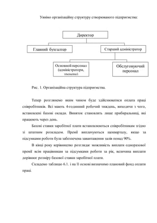 Уявімо організаційну структуру створюваного підприємства:
Рис. 1. Організаційна структура підприємства.
Тепер розглянемо яким чином буде здійснюватися оплата праці
співробітників. Всі мають 4-годинний робочий тиждень, виходячи з чого,
встановлені базові оклади. Виняток становлять лише прибиральниці, які
працюють через день.
Базові ставки заробітної плати встановлюються співробітникам згідно
зі штатним розкладом. Премії виплачуються щокварталу, якщо за
підсумками роботи була забезпечена завантаження залів понад 90%.
В кінці року керівництво розглядає можливість виплати одноразової
премії всім працівникам за підсумками роботи за рік, величина виплати
дорівнює розміру базової ставки заробітної плати.
Складемо таблицю 6.1. і на її основі визначимо плановий фонд оплати
праці.
Директор
Главний бухгалтер Старший адміністратор
Обслуговуючий
персонал
Основнойперсонал
(адміністратори,
тренери)
 