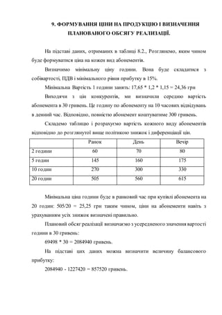 9. ФОРМУВАННЯ ЦІНИ НА ПРОДУКЦІЮ І ВИЗНАЧЕННЯ
ПЛАНОВАНОГО ОБСЯГУ РЕАЛИЗАЦІЇ.
На підставі даних, отриманих в таблиці 8.2., Розглянемо, яким чином
буде формуватися ціна на кожен вид абонементів.
Визначимо мінімальну ціну години. Вона буде складатися з
собівартості, ПДВ і мінімального рівня прибутку в 15%.
Мінімальна Вартість 1 години занять: 17,65 * 1,2 * 1,15 = 24,36 грн
Виходячи з цін конкурентів, ми визначили середню вартість
абонемента в 30 гривень. Це годину по абонементу на 10 часових відвідувань
в денний час. Відповідно, повністю абонемент коштуватиме 300 гривень.
Складемо таблицю і розрахуємо вартість кожного виду абонементів
відповідно до розглянутої вище політикою знижок і диференціації цін.
Ранок День Вечір
2 години 60 70 80
5 годин 145 160 175
10 годин 270 300 330
20 годин 505 560 615
Мінімальна ціна години буде в ранковий час при купівлі абонемента на
20 годин: 505/20 = 25,25 грн таким чином, ціни на абонементи навіть з
урахуванням усіх знижок визначені правильно.
Плановий обсяг реалізації визначаємо з усередненого значення вартості
години в 30 гривень:
69498 * 30 = 2084940 гривень.
На підставі цих даних можна визначити величину балансового
прибутку:
2084940 - 1227420 = 857520 гривень.
 