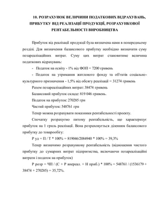 10. РОЗРАХУНОК ВЕЛИЧИНИ ПОДАТКОВИХ ВІДРАХУВАНЬ,
ПРИБУТКУ ВІД РЕАЛІЗАЦІЇ ПРОДУКЦІЇ, РОЗРАХУНКОВОЇ
РЕНТАБЕЛЬНОСТІ ВИРОБНИЦТВА
Прибуток від реалізації продукції була визначена нами в попередньому
розділі. Для визначення балансового прибутку необхідно визначити суму
позареалізаційних витрат. Суму цих витрат становитиме величина
податкових відрахувань:
- Податок на освіту - 1% від ФОП = 7200 гривень
- Податок на утримання житлового фонду та об'єктів соціально-
культурного призначення - 1,5% від обсягу реалізації = 31274 гривень
Разом позареалізаційних витрат: 38474 гривень
Балансовий прибуток складе: 819 046 гривень.
Податок на прибуток: 270285 грн
Чистий прибуток: 548761 грн
Тепер можна розрахувати показники рентабельності проекту.
Спочатку розрахуємо питому рентабельність, що характеризує
прибуток на 1 грнль реалізації. Вона розраховується діленням балансового
прибутку до товарообігу:
Р уд = П / Т * 100% = 819046/2084940 * 100% = 39,3%
Тепер визначимо розрахункову рентабельність (відношення чистого
прибутку до сумарних витрат підприємства, включаючи позареалізаційні
витрати і податок на прибуток)
Р розр = ЧП / (С + Р внереал. + Н приб.) * 100% = 548761 / (1536179 +
38474 + 270285) = 35,72%.
 