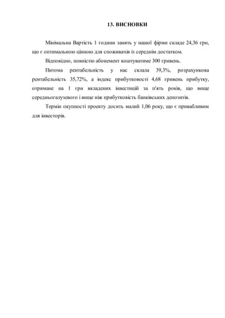 13. ВИСНОВКИ
Мінімальна Вартість 1 години занять у нашої фірми складе 24,36 грн,
що є оптимальною цінною для споживачів із середнім достатком.
Відповідно, повністю абонемент коштуватиме 300 гривень.
Питома рентабельність у нас склала 39,3%, розрахункова
рентабельність 35,72%, а індекс прибутковості 4,68 гривень прибутку,
отримане на 1 грн вкладених інвестицій за п'ять років, що вище
середньогалузевого і вище ніж прибутковість банківських депозитів.
Термін окупності проекту досить малий 1,06 року, що є привабливим
для інвесторів.
 
