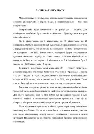 2. ОЦІНКА РИНКУ ЗБУТУ
Морфологічну структуру ринку можна охарактеризувати як полиполии,
оскільки споживачами є окремі люди, а постачальниками - різні малі
підприємства.
Підприємство буде працювати з 10 ранку до 21 години. Для
відвідування необхідно буде придбати абонемент. Пропонуються наступні
види абонементів:
На 2 відвідування, на 5 відвідувань, на 10 відвідувань, на 20
відвідувань. Вартість абонемента на 5 відвідувань буде дешевше базового (на
2 відвідування) на 5%, абонемента на 10 відвідувань - на 10% і абонемента на
20 відвідувань - на 15%. Таким чином, відвідувачі будуть заохочуватися
купувати абонемент відразу на кілька занять. Істотною відмінністю від
конкурентів буде те, що термін дії абонементів на 2 і 5 відвідувань буде 1
місяць, на 10 і 20 відвідувань - 3 місяці.
Тривалість відвідувань може становити 30 і 1 годину. Крім того,
розклад відвідувань планується розбитина 3 частини: з 10 ранку до 13 годин,
з 13 до 17 годин і з 17 до 21 години. Вартість абонемента в ранкові години
складе на 10% нижче, ніж в денний час і на 20%, ніж у вечірній. Таким
чином, буде забезпечена оптимальне завантаження тренажерного залу.
Введення послуги на ринок, на наш погляд, повинно пройти успішно.
За деякий час до офіційного відкриття необхідно почати рекламну кампанію.
Для цього необхідно, щоб в офіс фірми був проведений телефон і було
повністю введено в експлуатацію приміщення приймальні. Тоді ще до
відкриття підприємства можна буде організувати продаж абонементів.
Після відкриття підприємства доцільно провести рекламну кампанію на
місцевому телебаченні. Це дасть потенційним споживачам наочне уявлення
про знову відкривається центрі, вартості відвідувань і наявних в центрі
зручності. Незважаючи на дорожнечу телевізійної реклами, витрати на неї
окупляться.
 
