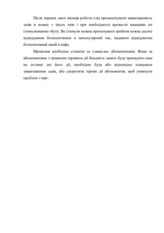Після перших двох місяців роботи слід проаналізувати завантаженість
залів в кожну з трьох змін і при необхідності провести кампанію по
стимулюванню збуту. Як стимули можна пропонувати зробити кожне десяте
відвідування безкоштовним в непопулярний час, надавати відвідувачам
безкоштовний напій в кафе.
Щомісяця необхідно стежити за «зависли» абонементами. Якщо за
абонементами з тривалим терміном дії більшість занять буде припадати саме
на останні дні його дії, необхідно буде або відповідно планувати
завантаження залів, або скоротити термін дії абонементів, щоб уникнути
проблем і черг.
 