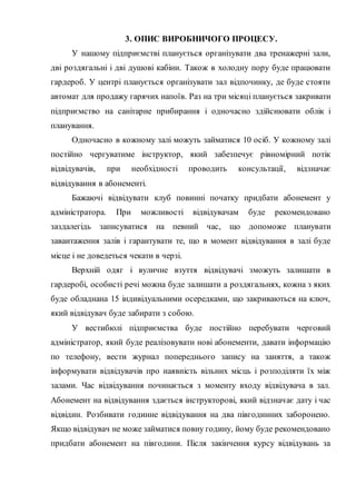3. ОПИС ВИРОБНИЧОГО ПРОЦЕСУ.
У нашому підприємстві планується організувати два тренажерні зали,
дві роздягальні і дві душові кабіни. Також в холодну пору буде працювати
гардероб. У центрі планується організувати зал відпочинку, де буде стояти
автомат для продажу гарячих напоїв. Раз на три місяці планується закривати
підприємство на санітарне прибирання і одночасно здійснювати облік і
планування.
Одночасно в кожному залі можуть займатися 10 осіб. У кожному залі
постійно чергуватиме інструктор, який забезпечує рівномірний потік
відвідувачів, при необхідності проводить консультації, відзначає
відвідування в абонементі.
Бажаючі відвідувати клуб повинні початку придбати абонемент у
адміністратора. При можливості відвідувачам буде рекомендовано
заздалегідь записуватися на певний час, що допоможе планувати
завантаження залів і гарантувати те, що в момент відвідування в залі буде
місце і не доведеться чекати в черзі.
Верхній одяг і вуличне взуття відвідувачі зможуть залишати в
гардеробі, особисті речі можна буде залишати а роздягальнях, кожна з яких
буде обладнана 15 індивідуальними осередками, що закриваються на ключ,
який відвідувач буде забирати з собою.
У вестибюлі підприємства буде постійно перебувати черговий
адміністратор, який буде реалізовувати нові абонементи, давати інформацію
по телефону, вести журнал попереднього запису на заняття, а також
інформувати відвідувачів про наявність вільних місць і розподіляти їх між
залами. Час відвідування починається з моменту входу відвідувача в зал.
Абонемент на відвідування здається інструкторові, який відзначає дату і час
відвідин. Розбивати годинне відвідування на два півгодинних заборонено.
Якщо відвідувач не може займатися повну годину, йому буде рекомендовано
придбати абонемент на півгодини. Після закінчення курсу відвідувань за
 