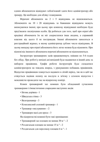 одним абонементом відвідувач зобов'язаний здати його адміністратору або
тренеру. Це необхідно для обліку і планування.
Втрачені абонементи на 2 і 5 відвідувань не відновлюються.
Абонементи на 10 і 20 відвідувань за бажанням відвідувача можуть
виписуватися іменні, при цьому при кожному відвідуванні необхідно буде
пред'являти посвідчення особи. Це робиться для того, щоб при втраті або
крадіжці абонемента їм не міг скористатися інша людина, а справжній
власник від цього б не постраждав. Іменні абонементи заносяться в
реєстраційний журнал, в якому адміністратор дублює число відвідувань. В
цьому випадку при втраті абонемента його легко можна буде відновити. При
відмові від іменного абонемента втрачені абонементи не відновлюються.
Інструктори тренажерних залів працюватимуть змінами по 5-6 годин
без обіду. При роботі у вихідні дні вихідний буде надаватися в інший день за
вибором працівника. Графік роботи інструкторів буде складатися
адміністратором на тиждень вперед, з урахуванням побажань працівників.
Відпустки працівникам планується надавати в літній період, так як в цей час
очікується падіння попиту на послуги в зв'язку з сезоном відпусток і
можливістю проводити час на відкритому повітрі.
Кожен тренажерний зал повинен бути обладнаний сучасними
тренажерами і гімнастичними снарядами наступних видів:
• Бігова доріжка - 1
• Шведська стінка - 3
• Велотренажер - 3
• Комплексний силовий тренажер - 1
• Тренажер «веслування» - 2
• Тренажери малі для преса - 3
На підприємстві повинні бути такі приміщення:
• Тренажерний зал площею не менше 30 м ² - 2
• Роздягальня площею не менше 15 м ² - 2
• Роздягальня для персоналу площею 6 м ² - 1
 