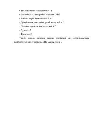 • Зал очікування площею 9 м ² - 1
• Вестибюль з гардеробом площею 15 м ²
• Кабінет директора площею 9 м ²
• Приміщення для адміністрації площею 9 м ²
• Підсобне приміщення площею 4 м ²
• Душові - 2
• Туалети - 2
Таким чином, загальна площа приміщень під організовується
підприємство має становитися НЕ менше 160 м ².
 