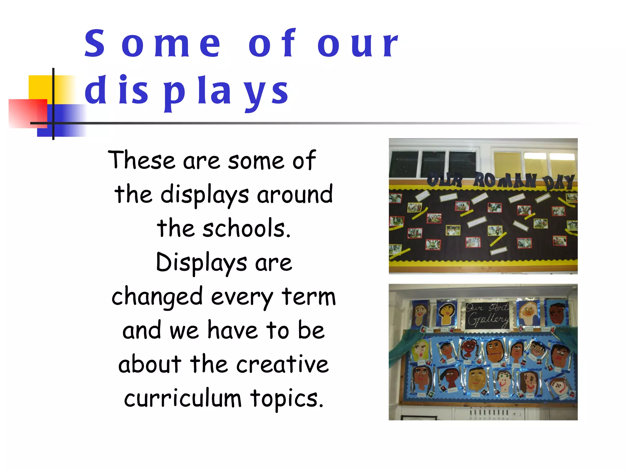 Some of our displays These are some of the displays around the schools. Displays are changed every term and we have to be about the creative curriculum topics. 