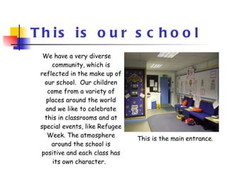 This is our school We have a very diverse community, which is reflected in the make up of our school.  Our children come from a variety of places around the world and we like to celebrate this in classrooms and at special events, like Refugee Week. The atmosphere around the school is positive and each class has its own character.   This is the main entrance . 