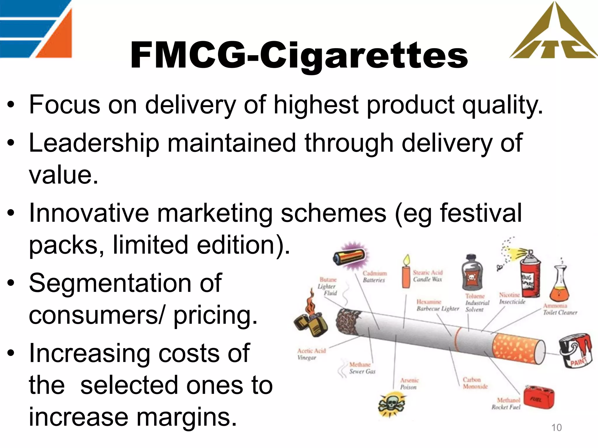 FMCG-Cigarettes
• Focus on delivery of highest product quality.
• Leadership maintained through delivery of
value.
• Innovative marketing schemes (eg festival
packs, limited edition).
• Segmentation of
consumers/ pricing.
• Increasing costs of
the selected ones to
increase margins.

10

 