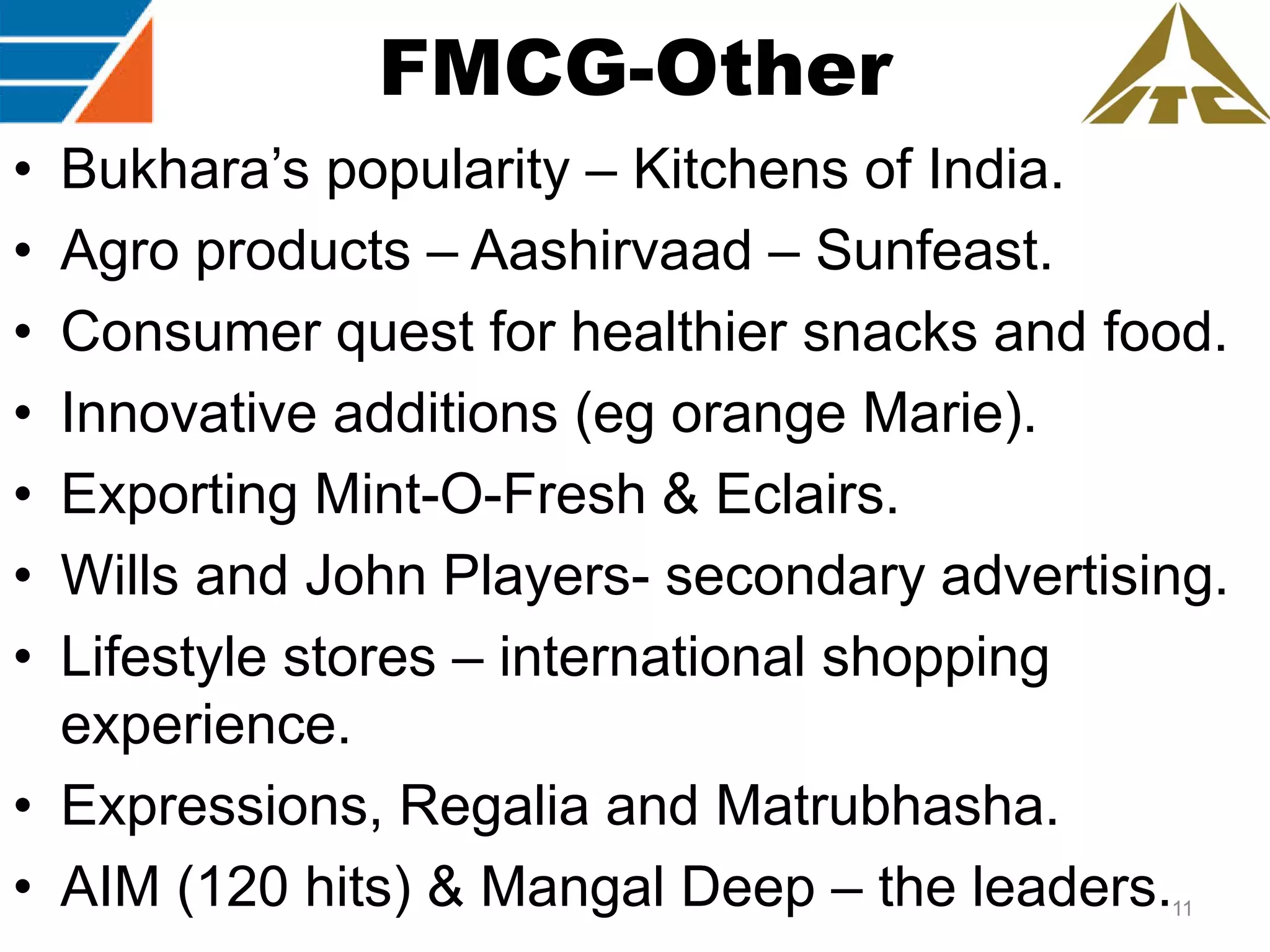 FMCG-Other
•
•
•
•
•
•
•

Bukhara‟s popularity – Kitchens of India.
Agro products – Aashirvaad – Sunfeast.
Consumer quest for healthier snacks and food.
Innovative additions (eg orange Marie).
Exporting Mint-O-Fresh & Eclairs.
Wills and John Players- secondary advertising.
Lifestyle stores – international shopping
experience.
• Expressions, Regalia and Matrubhasha.
• AIM (120 hits) & Mangal Deep – the leaders.
11

 