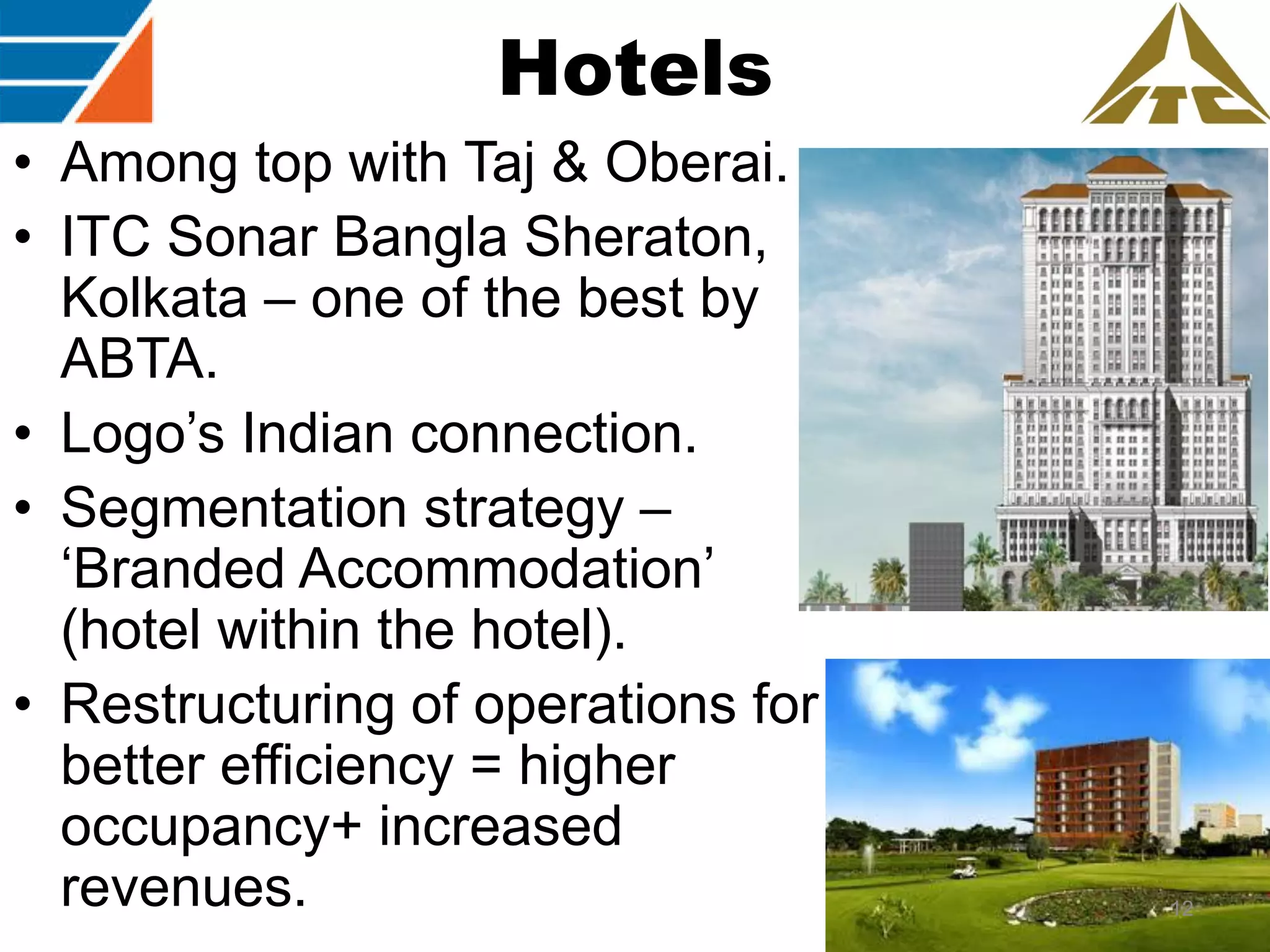 Hotels
• Among top with Taj & Oberai.
• ITC Sonar Bangla Sheraton,
Kolkata – one of the best by
ABTA.
• Logo‟s Indian connection.
• Segmentation strategy –
„Branded Accommodation‟
(hotel within the hotel).
• Restructuring of operations for
better efficiency = higher
occupancy+ increased
revenues.

12

 
