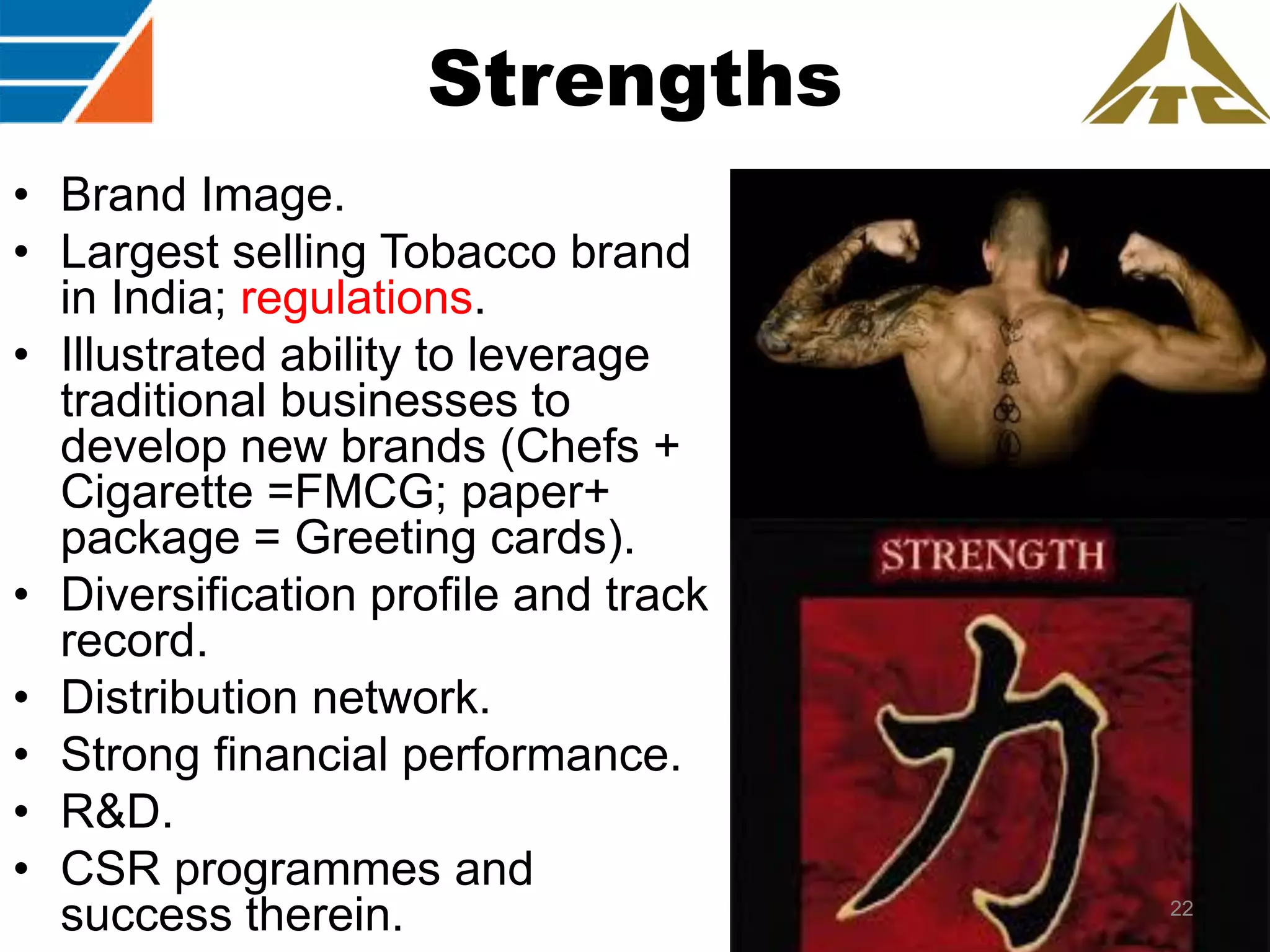 Strengths
• Brand Image.
• Largest selling Tobacco brand
in India; regulations.
• Illustrated ability to leverage
traditional businesses to
develop new brands (Chefs +
Cigarette =FMCG; paper+
package = Greeting cards).
• Diversification profile and track
record.
• Distribution network.
• Strong financial performance.
• R&D.
• CSR programmes and
success therein.

22

 