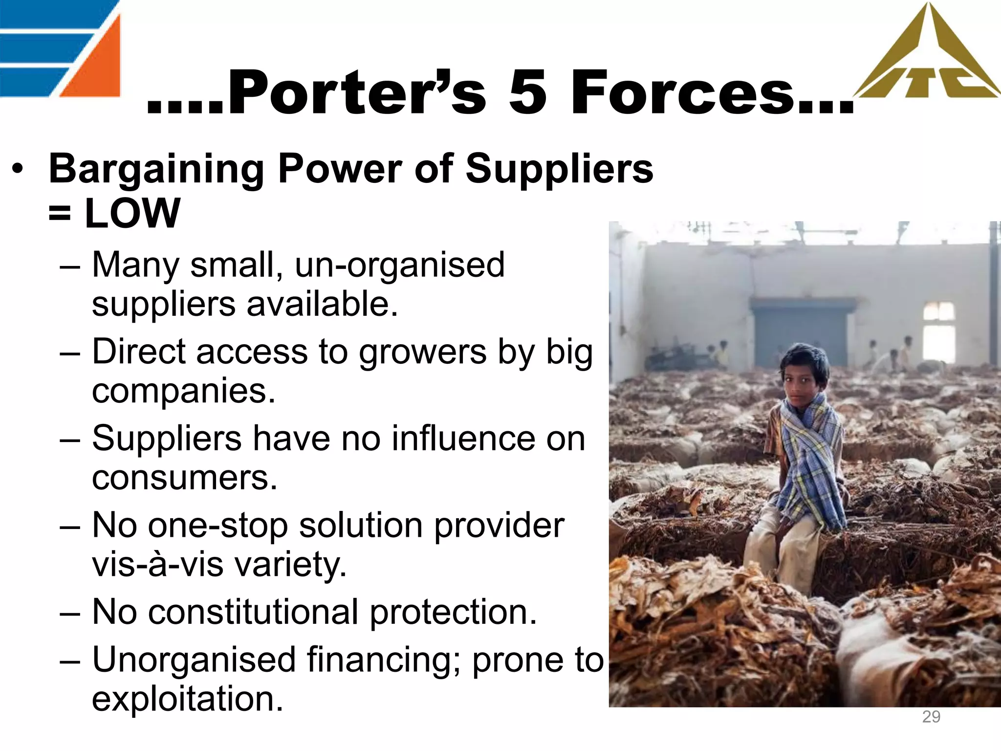 ….Porter’s 5 Forces…
• Bargaining Power of Suppliers
= LOW
– Many small, un-organised
suppliers available.
– Direct access to growers by big
companies.
– Suppliers have no influence on
consumers.
– No one-stop solution provider
vis-à-vis variety.
– No constitutional protection.
– Unorganised financing; prone to
exploitation.

29

 