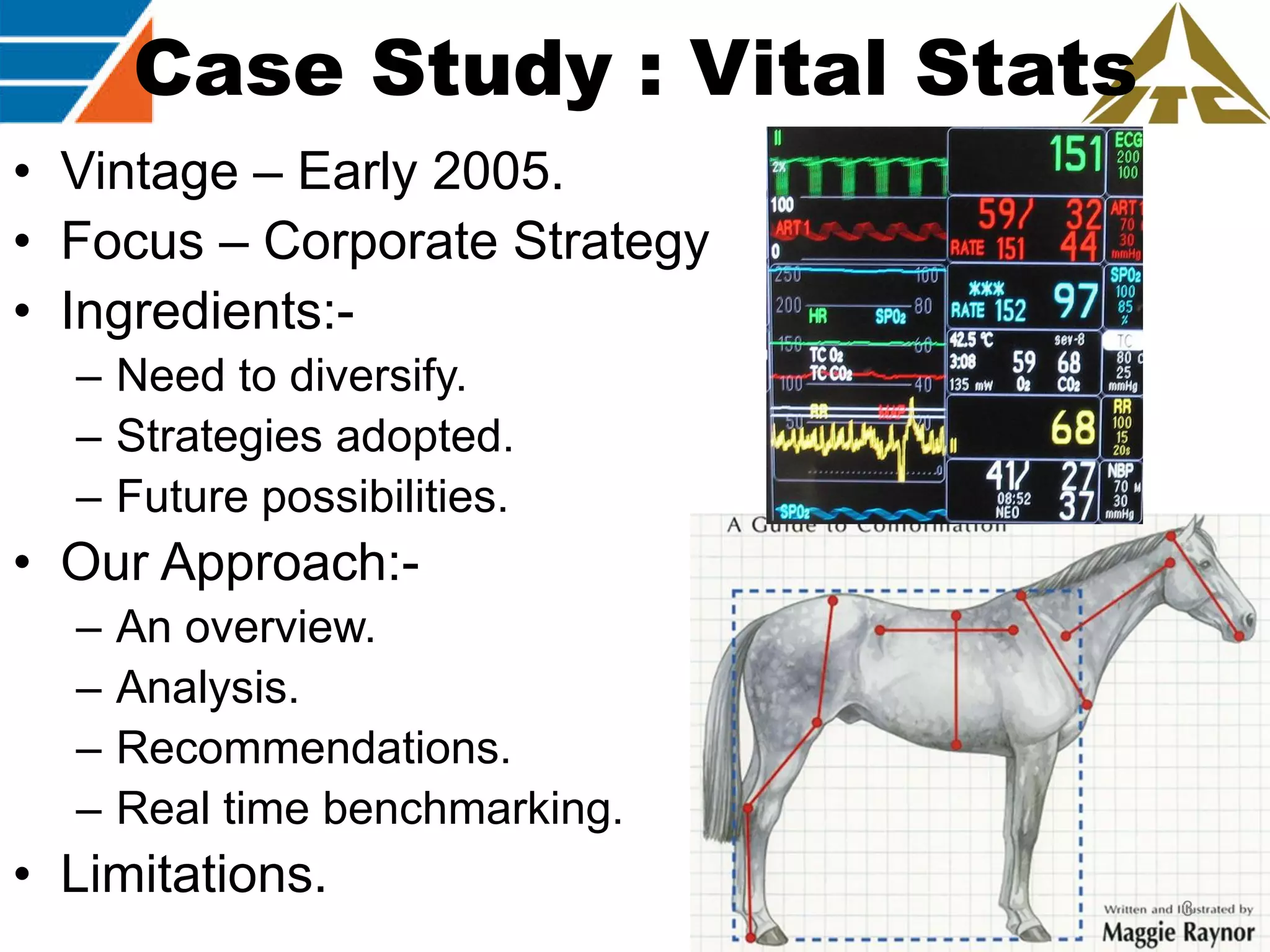 Case Study : Vital Stats
• Vintage – Early 2005.
• Focus – Corporate Strategy
• Ingredients:– Need to diversify.
– Strategies adopted.
– Future possibilities.

• Our Approach:–
–
–
–

An overview.
Analysis.
Recommendations.
Real time benchmarking.

• Limitations.

3

 