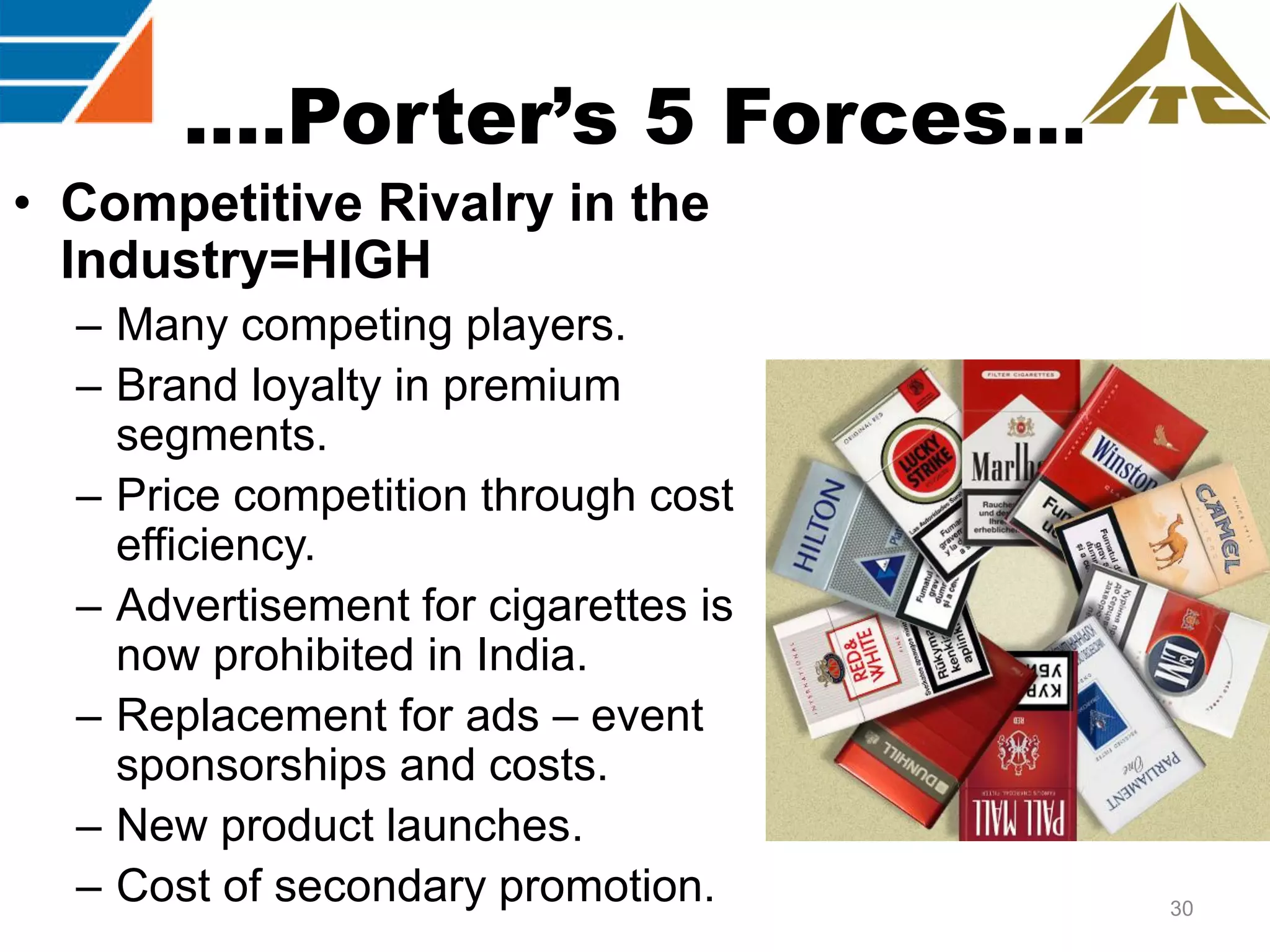 ….Porter’s 5 Forces…
• Competitive Rivalry in the
Industry=HIGH
– Many competing players.
– Brand loyalty in premium
segments.
– Price competition through cost
efficiency.
– Advertisement for cigarettes is
now prohibited in India.
– Replacement for ads – event
sponsorships and costs.
– New product launches.
– Cost of secondary promotion.

30

 