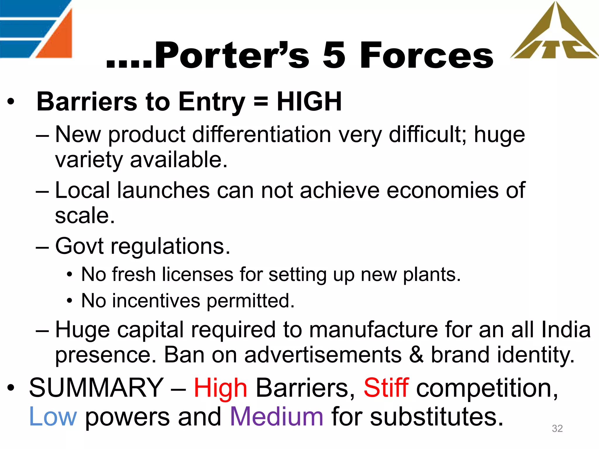 ….Porter’s 5 Forces
• Barriers to Entry = HIGH
– New product differentiation very difficult; huge
variety available.
– Local launches can not achieve economies of
scale.
– Govt regulations.
• No fresh licenses for setting up new plants.
• No incentives permitted.

– Huge capital required to manufacture for an all India
presence. Ban on advertisements & brand identity.

• SUMMARY – High Barriers, Stiff competition,
Low powers and Medium for substitutes.

32

 