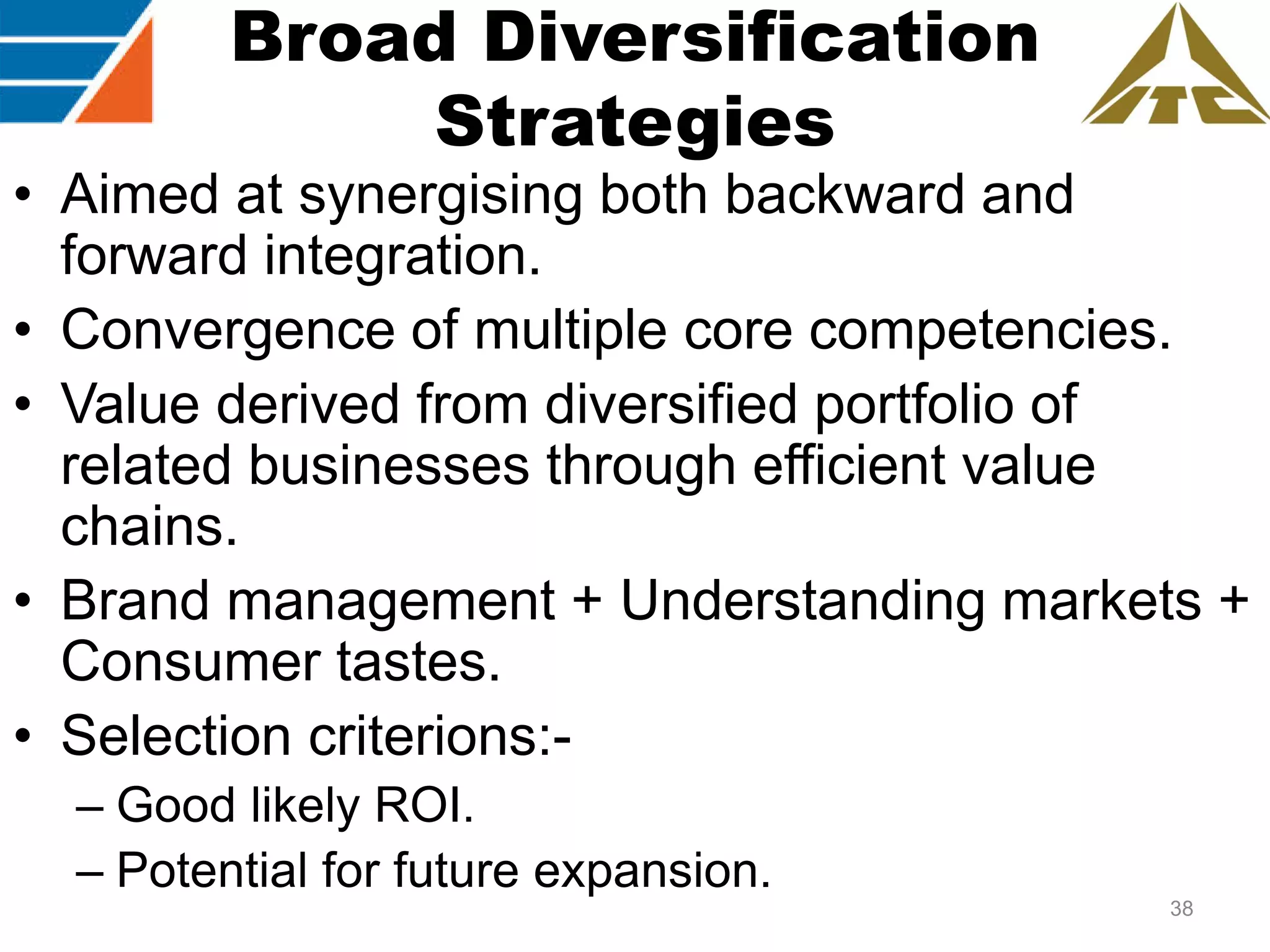 Broad Diversification
Strategies
• Aimed at synergising both backward and
forward integration.
• Convergence of multiple core competencies.
• Value derived from diversified portfolio of
related businesses through efficient value
chains.
• Brand management + Understanding markets +
Consumer tastes.
• Selection criterions:– Good likely ROI.
– Potential for future expansion.
38

 