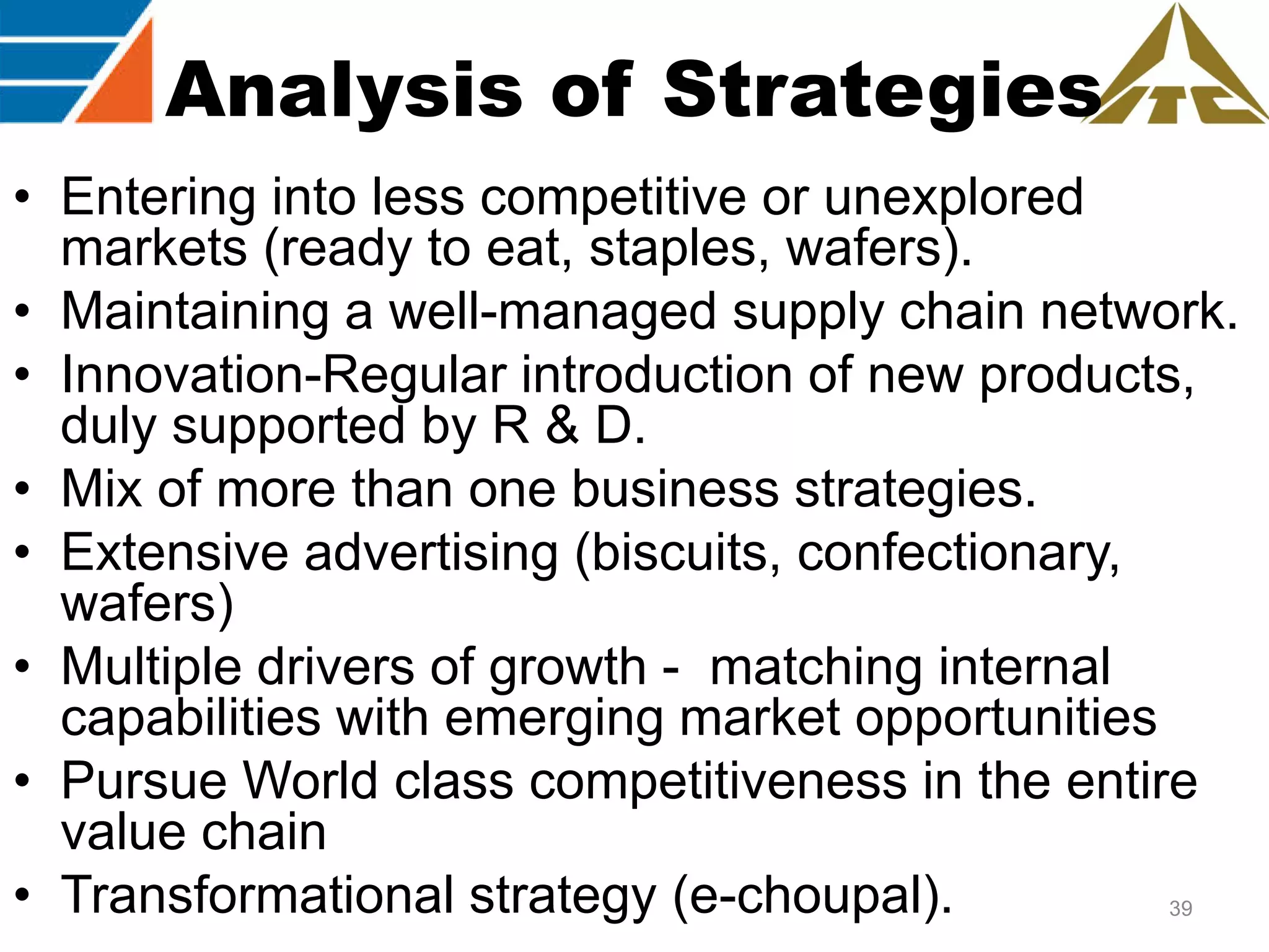 Analysis of Strategies
• Entering into less competitive or unexplored
markets (ready to eat, staples, wafers).
• Maintaining a well-managed supply chain network.
• Innovation-Regular introduction of new products,
duly supported by R & D.
• Mix of more than one business strategies.
• Extensive advertising (biscuits, confectionary,
wafers)
• Multiple drivers of growth - matching internal
capabilities with emerging market opportunities
• Pursue World class competitiveness in the entire
value chain
• Transformational strategy (e-choupal).
39

 