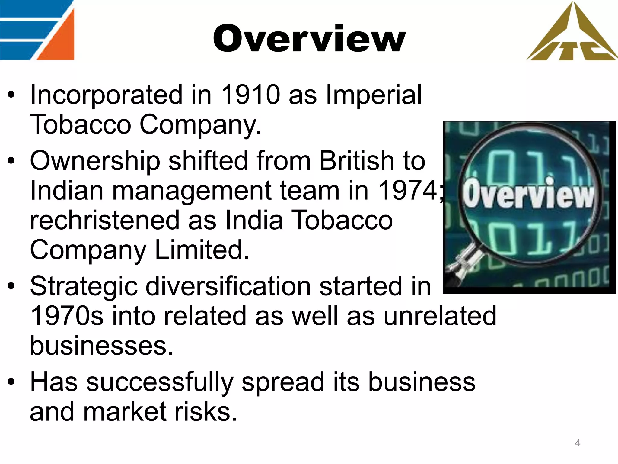 Overview
• Incorporated in 1910 as Imperial
Tobacco Company.
• Ownership shifted from British to
Indian management team in 1974;
rechristened as India Tobacco
Company Limited.
• Strategic diversification started in
1970s into related as well as unrelated
businesses.
• Has successfully spread its business
and market risks.
4

 
