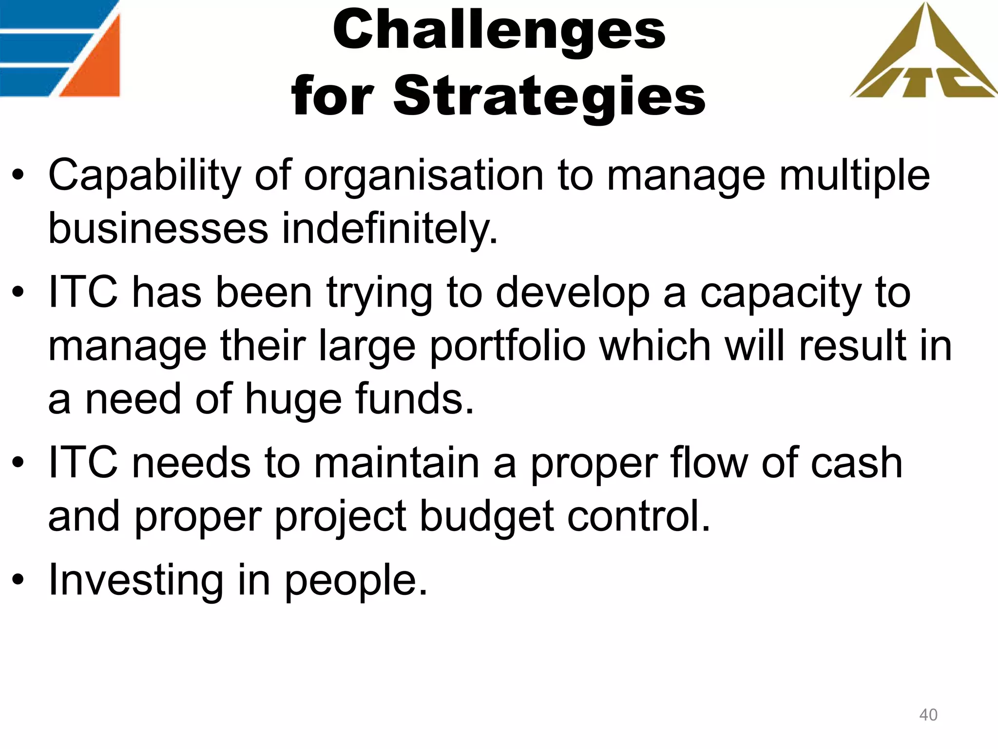 Challenges
for Strategies
• Capability of organisation to manage multiple
businesses indefinitely.
• ITC has been trying to develop a capacity to
manage their large portfolio which will result in
a need of huge funds.
• ITC needs to maintain a proper flow of cash
and proper project budget control.
• Investing in people.
40

 