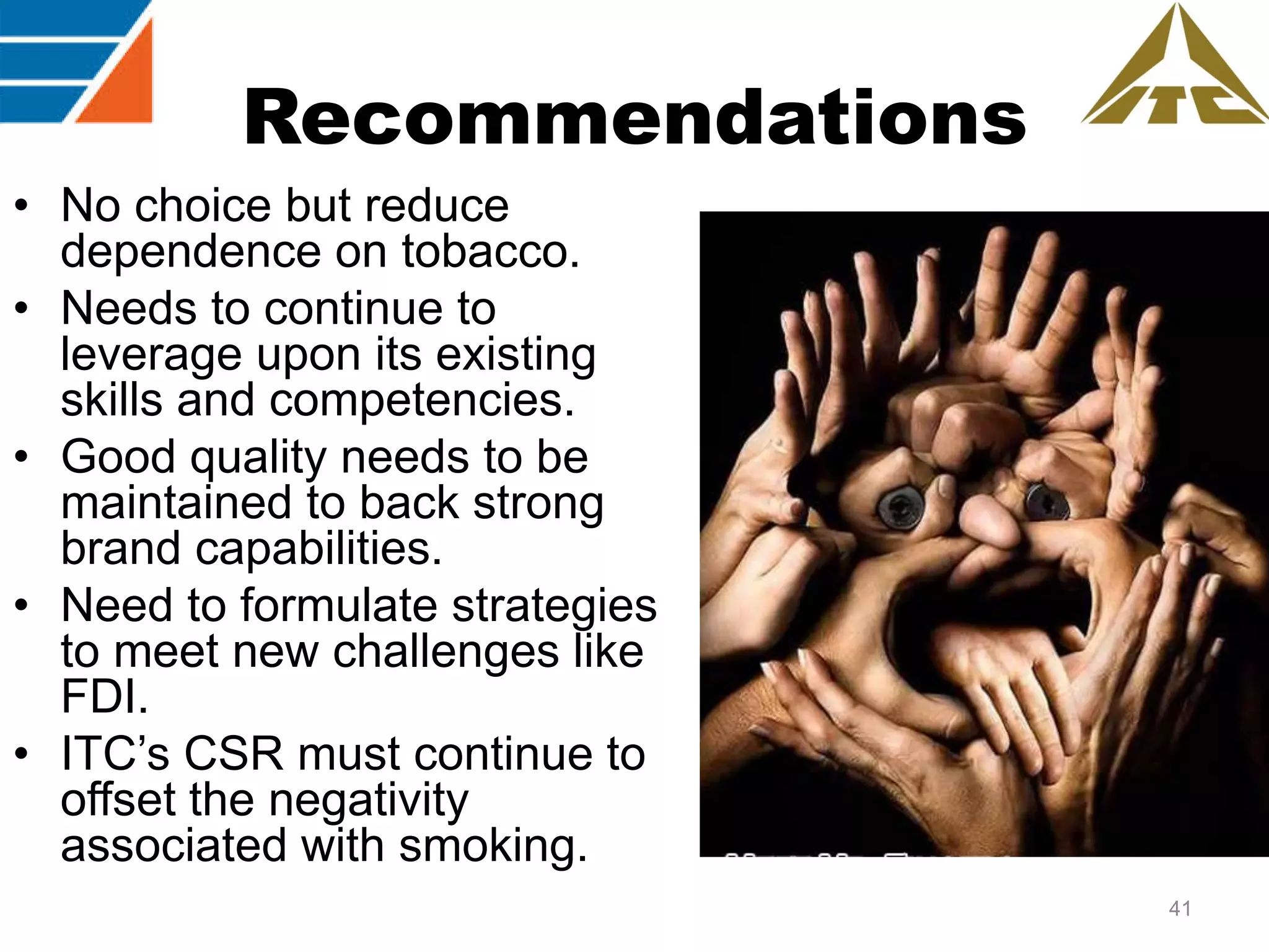 Recommendations
• No choice but reduce
dependence on tobacco.
• Needs to continue to
leverage upon its existing
skills and competencies.
• Good quality needs to be
maintained to back strong
brand capabilities.
• Need to formulate strategies
to meet new challenges like
FDI.
• ITC‟s CSR must continue to
offset the negativity
associated with smoking.
41

 