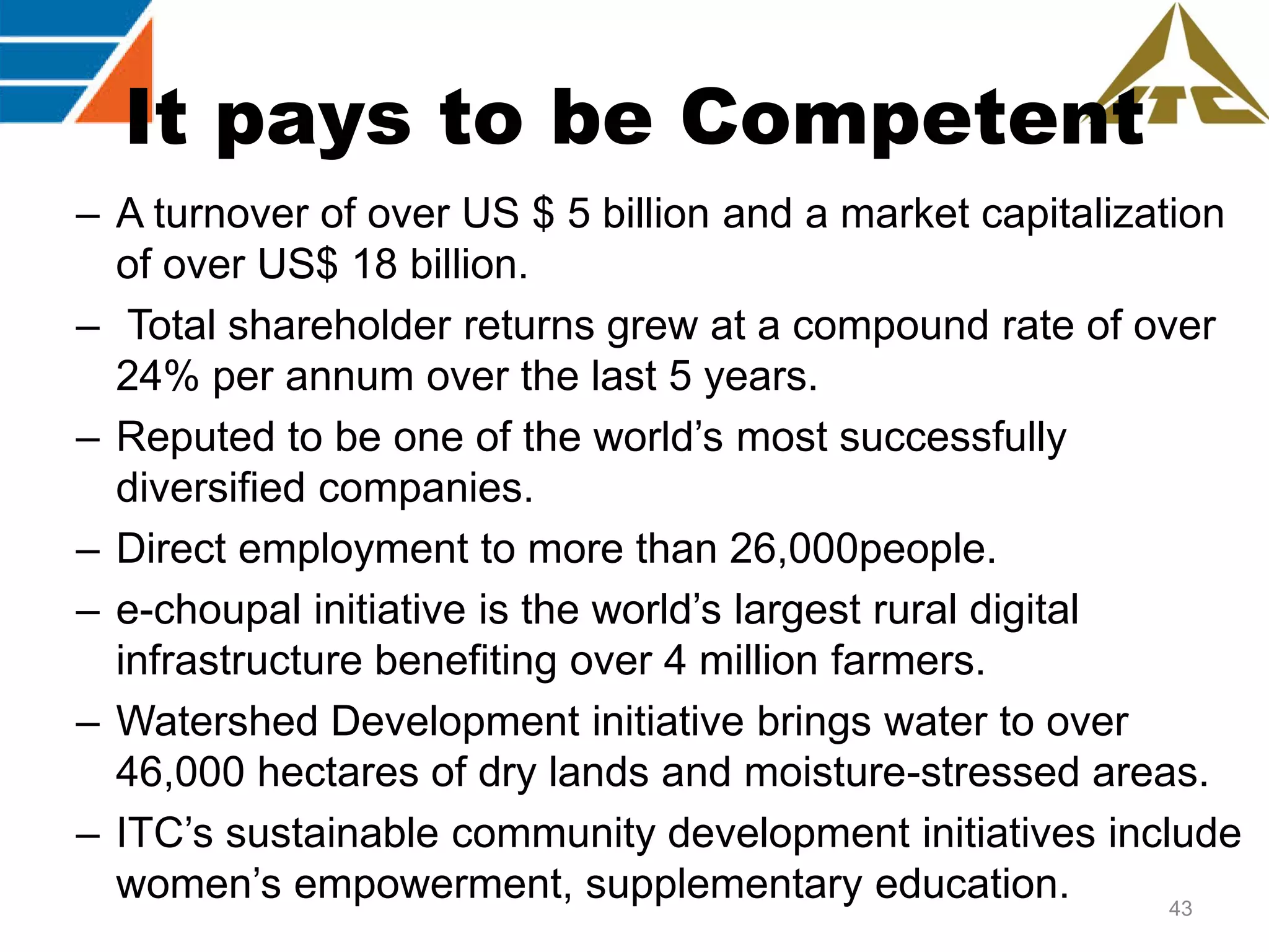 It pays to be Competent
– A turnover of over US $ 5 billion and a market capitalization
of over US$ 18 billion.
– Total shareholder returns grew at a compound rate of over
24% per annum over the last 5 years.
– Reputed to be one of the world‟s most successfully
diversified companies.
– Direct employment to more than 26,000people.
– e-choupal initiative is the world‟s largest rural digital
infrastructure benefiting over 4 million farmers.
– Watershed Development initiative brings water to over
46,000 hectares of dry lands and moisture-stressed areas.
– ITC‟s sustainable community development initiatives include
women‟s empowerment, supplementary education.
43

 