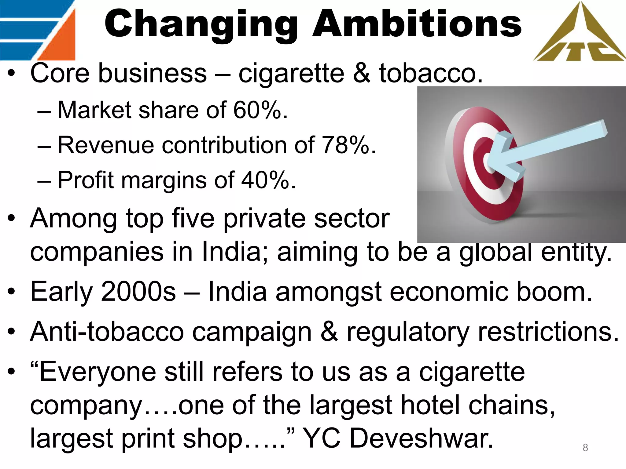 Changing Ambitions
• Core business – cigarette & tobacco.
– Market share of 60%.
– Revenue contribution of 78%.
– Profit margins of 40%.

• Among top five private sector
companies in India; aiming to be a global entity.
• Early 2000s – India amongst economic boom.
• Anti-tobacco campaign & regulatory restrictions.
• “Everyone still refers to us as a cigarette
company….one of the largest hotel chains,
largest print shop…..” YC Deveshwar.
8

 