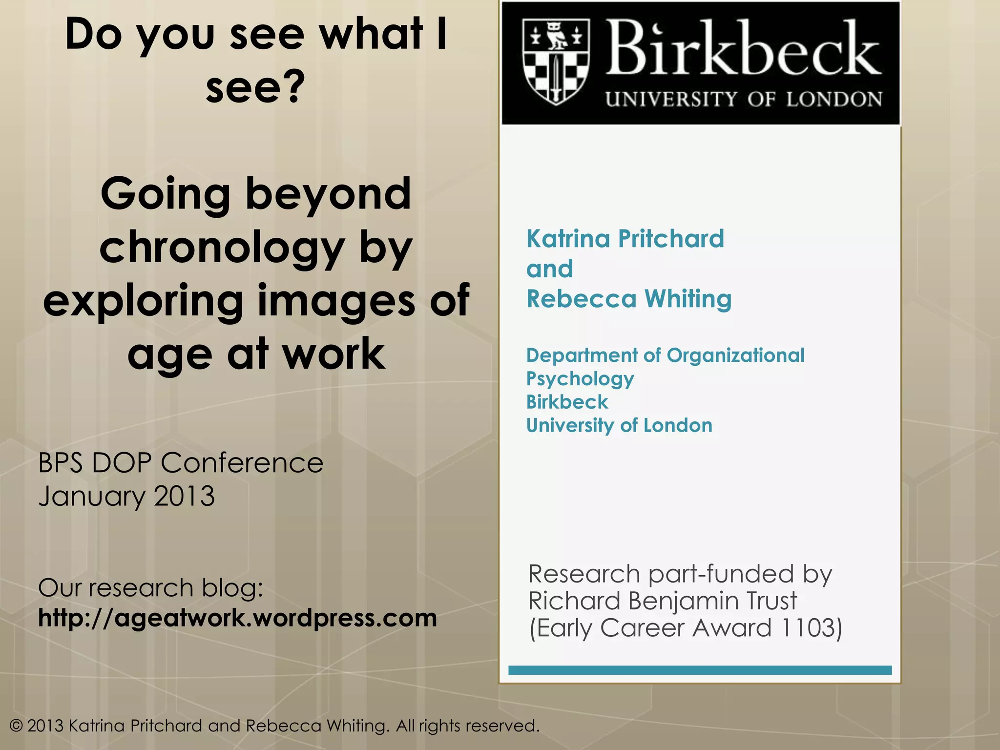 Do you see what I
            see?

     Going beyond
     chronology by                                              Katrina Pritchard
                                                                and
   exploring images of                                          Rebecca Whiting

      age at work                                               Department of Organizational
                                                                Psychology
                                                                Birkbeck
                                                                University of London

   BPS DOP Conference
   January 2013

                                                                Research part-funded by
   Our research blog:
                                                                Richard Benjamin Trust
   http://ageatwork.wordpress.com                               (Early Career Award 1103)


© 2013 Katrina Pritchard and Rebecca Whiting. All rights reserved.
 