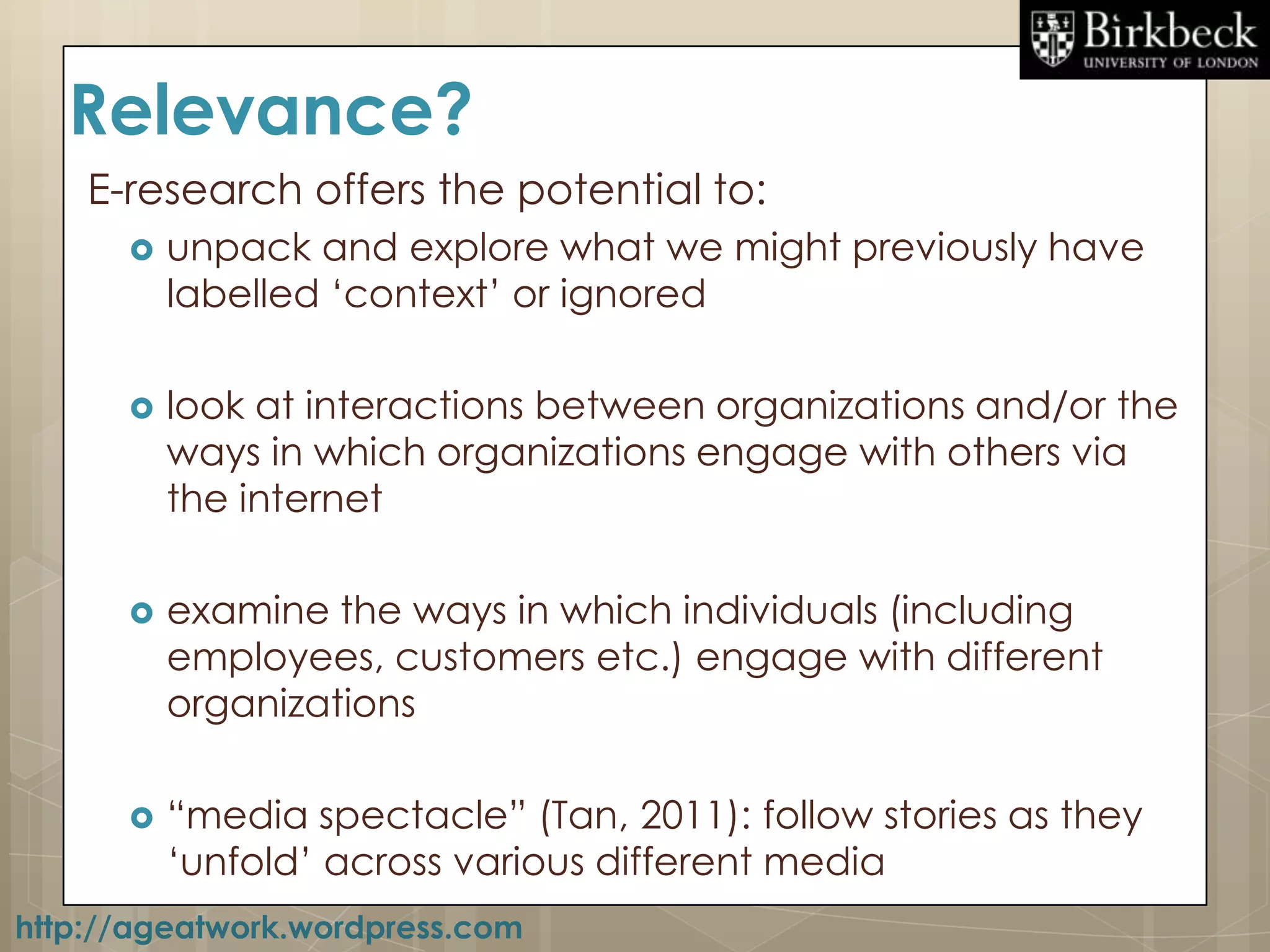 Relevance?
    E-research offers the potential to:
         unpack and explore what we might previously have
          labelled „context‟ or ignored

         look at interactions between organizations and/or the
          ways in which organizations engage with others via
          the internet

         examine the ways in which individuals (including
          employees, customers etc.) engage with different
          organizations

         “media spectacle” (Tan, 2011): follow stories as they
          „unfold‟ across various different media
http://ageatwork.wordpress.com
 