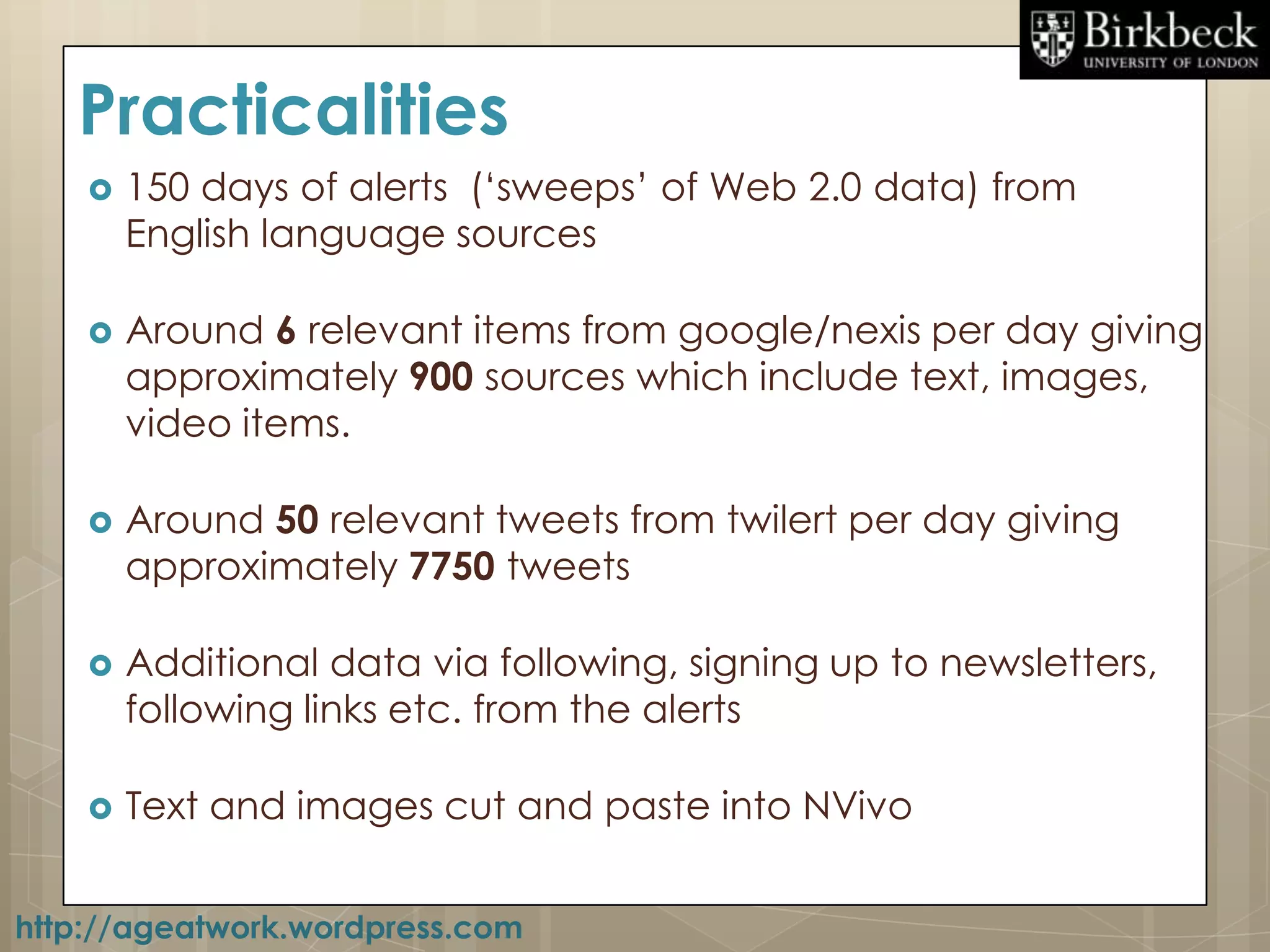 Practicalities
       150 days of alerts („sweeps‟ of Web 2.0 data) from
        English language sources

       Around 6 relevant items from google/nexis per day giving
        approximately 900 sources which include text, images,
        video items.

       Around 50 relevant tweets from twilert per day giving
        approximately 7750 tweets

       Additional data via following, signing up to newsletters,
        following links etc. from the alerts

       Text and images cut and paste into NVivo


http://ageatwork.wordpress.com
 