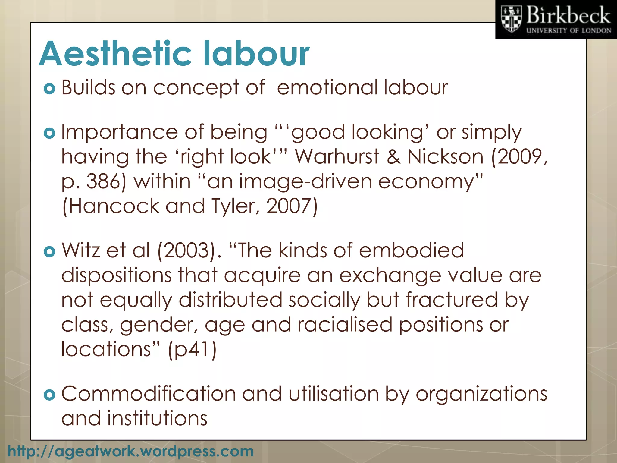 Aesthetic labour
     Builds   on concept of emotional labour

     Importance   of being “„good looking‟ or simply
      having the „right look‟” Warhurst & Nickson (2009,
      p. 386) within “an image-driven economy”
      (Hancock and Tyler, 2007)

     Witz et al (2003). “The kinds of embodied
      dispositions that acquire an exchange value are
      not equally distributed socially but fractured by
      class, gender, age and racialised positions or
      locations” (p41)

     Commodification       and utilisation by organizations
      and institutions
http://ageatwork.wordpress.com
 
