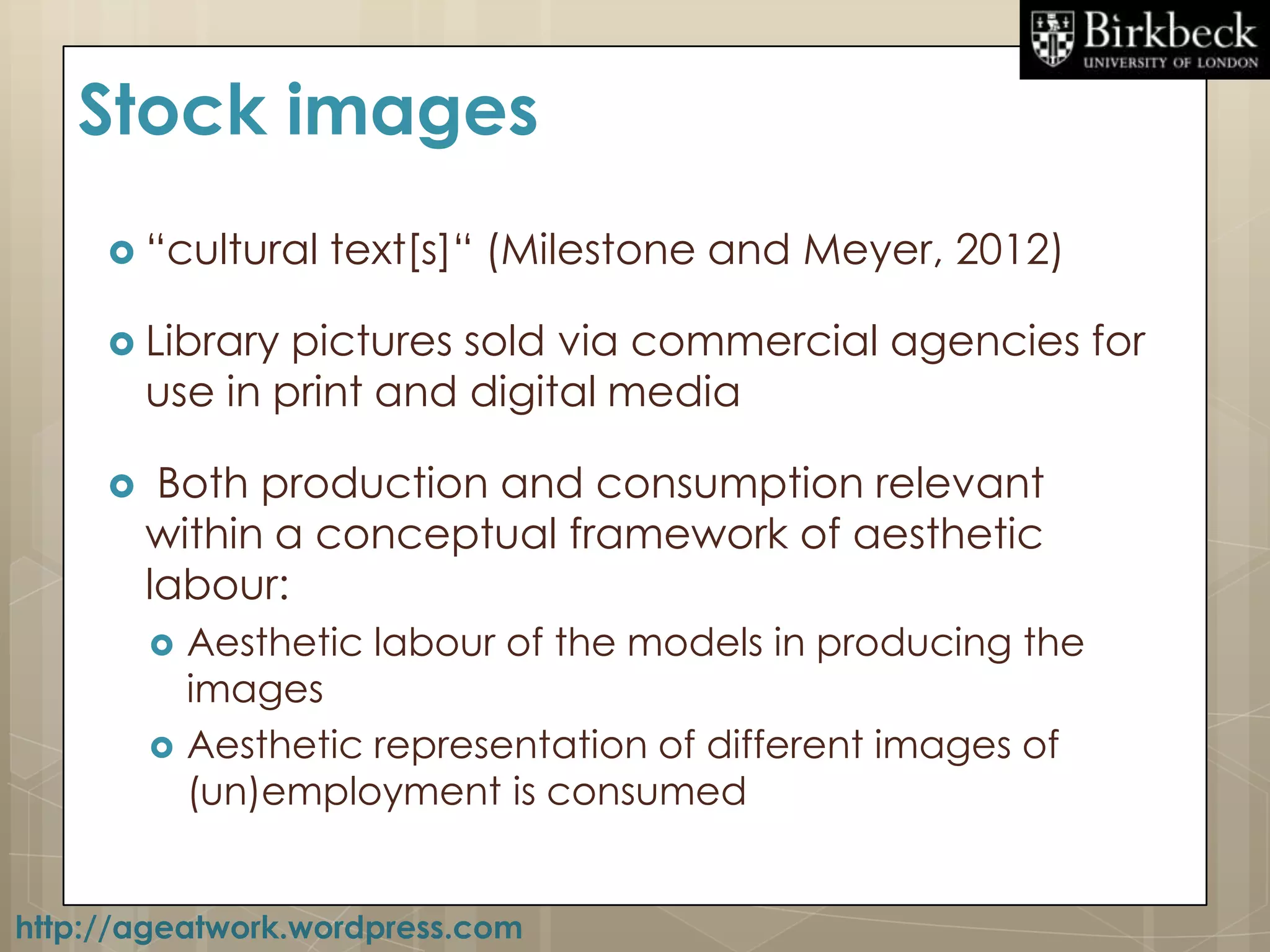 Stock images
      “cultural    text[s]“ (Milestone and Meyer, 2012)

      Library   pictures sold via commercial agencies for
         use in print and digital media

         Both production and consumption relevant
         within a conceptual framework of aesthetic
         labour:
            Aesthetic labour of the models in producing the
             images
            Aesthetic representation of different images of
             (un)employment is consumed


http://ageatwork.wordpress.com
 