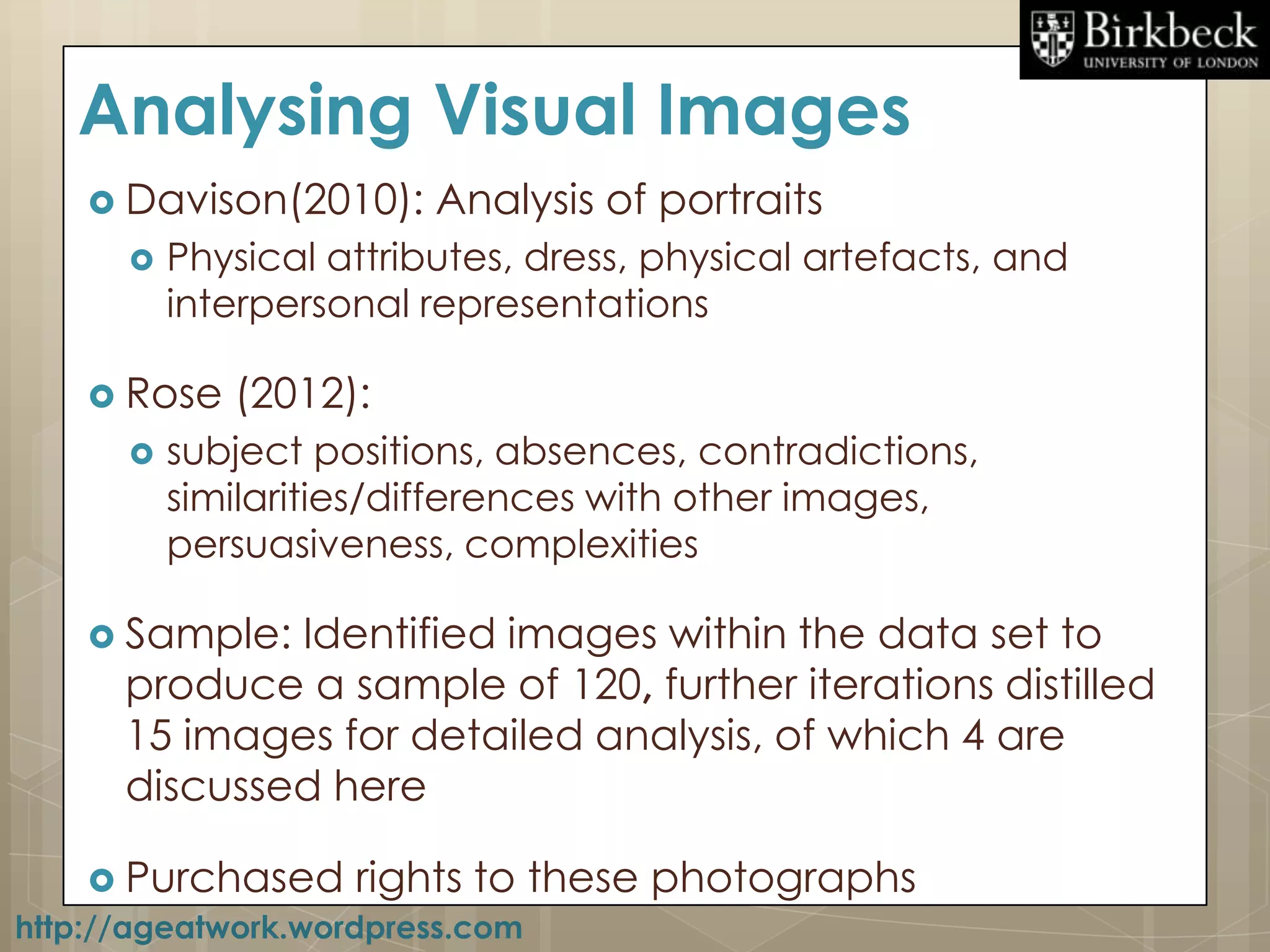 Analysing Visual Images
    Davison(2010):     Analysis of portraits
        Physical attributes, dress, physical artefacts, and
         interpersonal representations

    Rose   (2012):
        subject positions, absences, contradictions,
         similarities/differences with other images,
         persuasiveness, complexities

    Sample: Identified images within the data set to
     produce a sample of 120, further iterations distilled
     15 images for detailed analysis, of which 4 are
     discussed here

      Purchased rights to these    photographs
http://ageatwork.wordpress.com
 