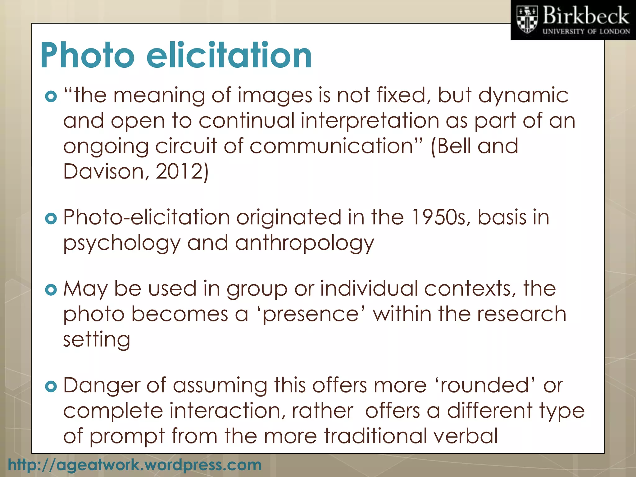 Photo elicitation
     “themeaning of images is not fixed, but dynamic
      and open to continual interpretation as part of an
      ongoing circuit of communication” (Bell and
      Davison, 2012)

     Photo-elicitation
                     originated in the 1950s, basis in
      psychology and anthropology

     May   be used in group or individual contexts, the
      photo becomes a „presence‟ within the research
      setting

     Danger of assuming this offers more „rounded‟ or
      complete interaction, rather offers a different type
      of prompt from the more traditional verbal
http://ageatwork.wordpress.com
 