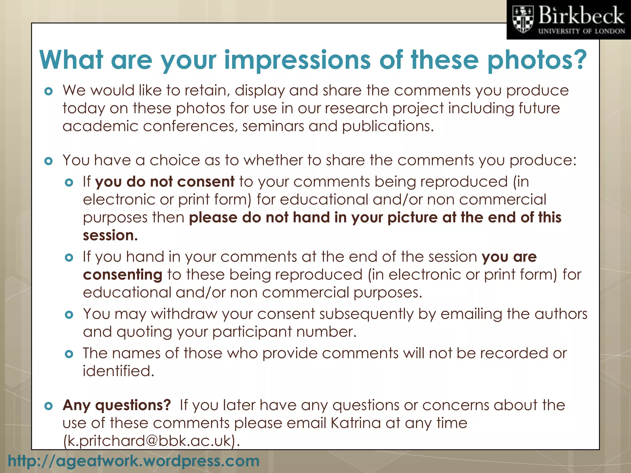 What are your impressions of these photos?
       We would like to retain, display and share the comments you produce
        today on these photos for use in our research project including future
        academic conferences, seminars and publications.

       You have a choice as to whether to share the comments you produce:
         If you do not consent to your comments being reproduced (in
          electronic or print form) for educational and/or non commercial
          purposes then please do not hand in your picture at the end of this
          session.
         If you hand in your comments at the end of the session you are
          consenting to these being reproduced (in electronic or print form) for
          educational and/or non commercial purposes.
         You may withdraw your consent subsequently by emailing the authors
          and quoting your participant number.
         The names of those who provide comments will not be recorded or
          identified.

       Any questions? If you later have any questions or concerns about the
        use of these comments please email Katrina at any time
        (k.pritchard@bbk.ac.uk).
http://ageatwork.wordpress.com
 