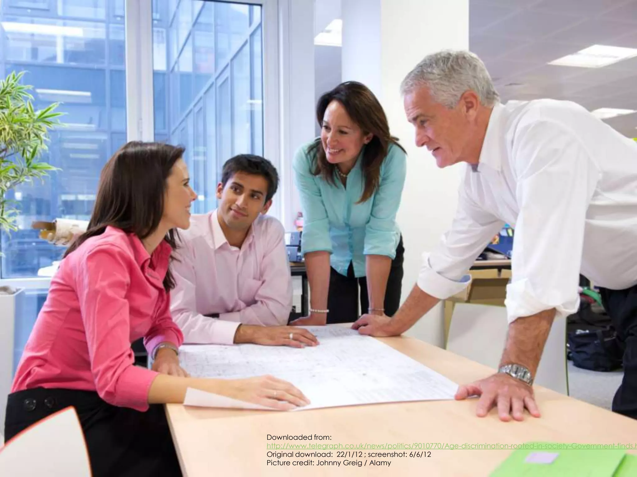 Downloaded from:
                                 http://www.telegraph.co.uk/news/politics/9010770/Age-discrimination-rooted-in-society-Government-finds.h
                                 Original download: 22/1/12 ; screenshot: 6/6/12
http://ageatwork.wordpress.com   Picture credit: Johnny Greig / Alamy
 