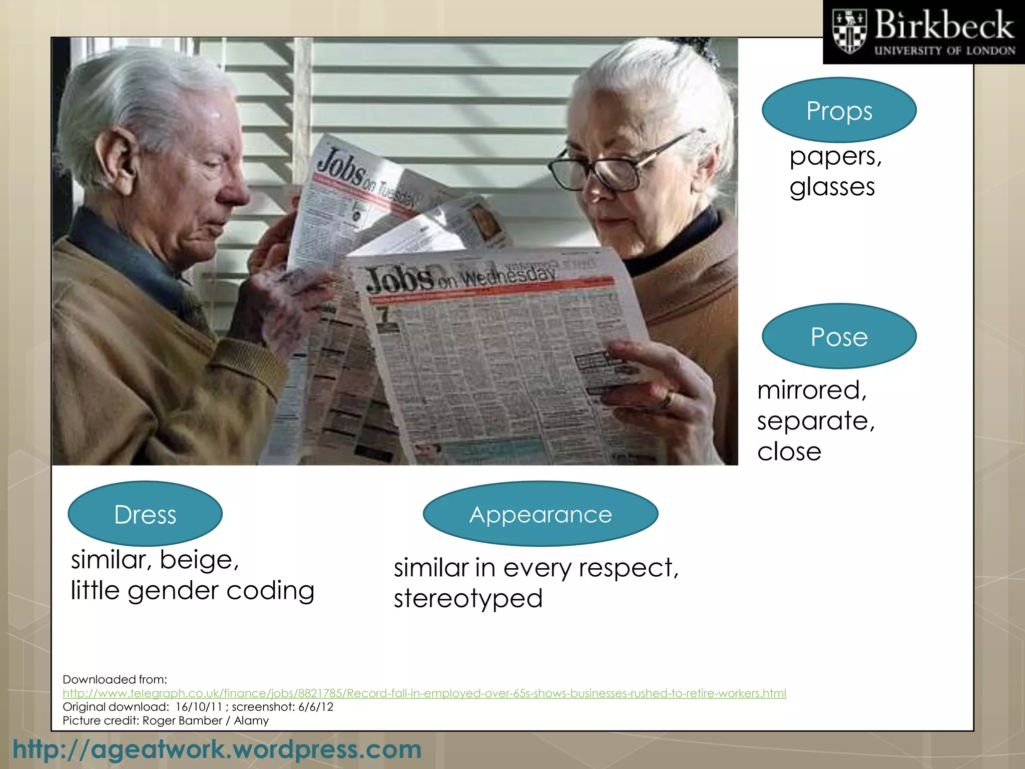 Props
                                                                                                                                     papers,
                                                                                                                                     glasses




                                                                                                                                      Pose

                                                                                                                            mirrored,
                                                                                                                            separate,
                                                                                                                            close

           Dress                                                          Appearance

    similar, beige,                                          similar in every respect,
    little gender coding                                     stereotyped

   Downloaded from:
   http://www.telegraph.co.uk/finance/jobs/8821785/Record-fall-in-employed-over-65s-shows-businesses-rushed-to-retire-workers.html
   Original download: 16/10/11 ; screenshot: 6/6/12
   Picture credit: Roger Bamber / Alamy

http://ageatwork.wordpress.com
 