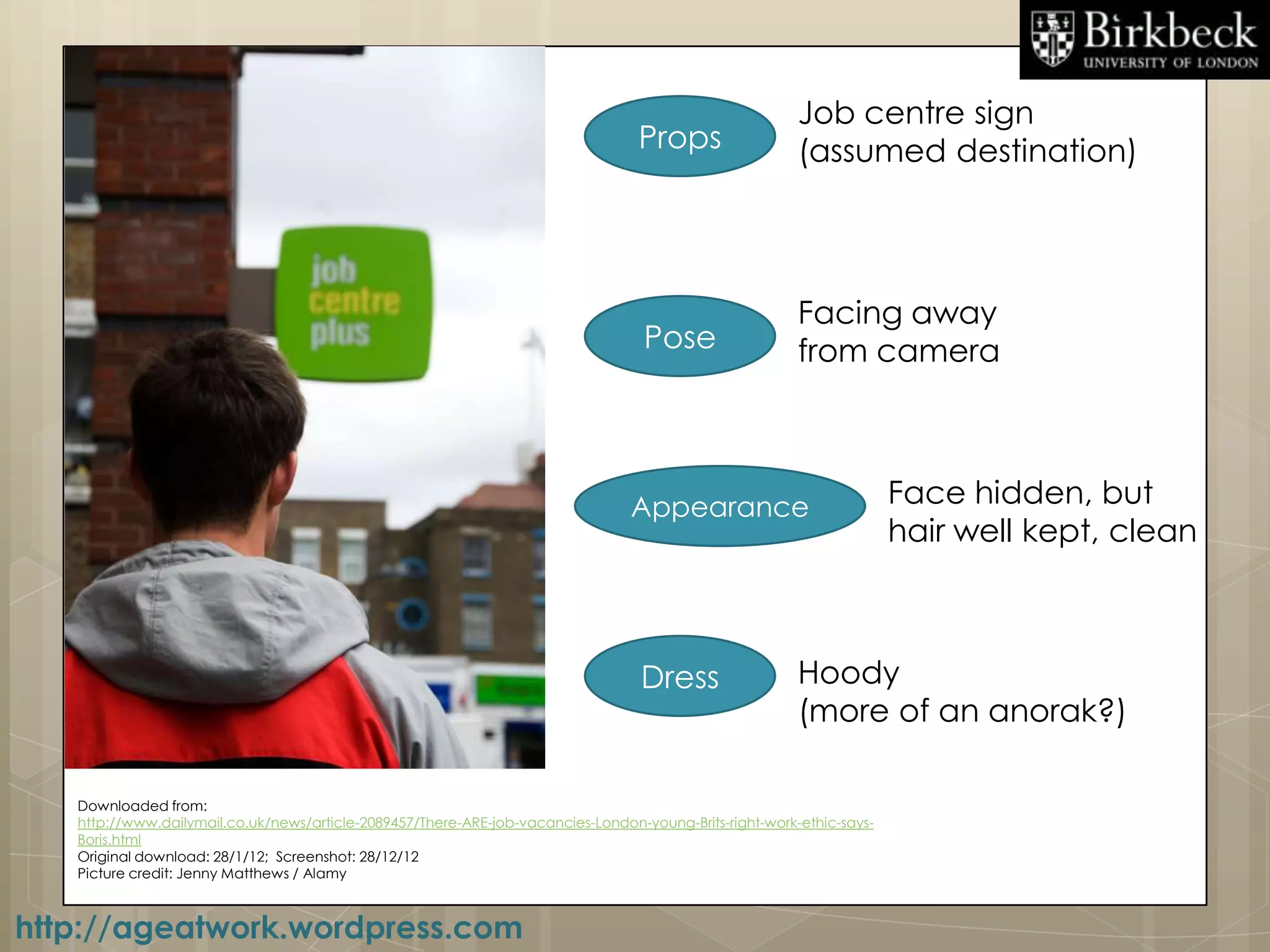 Job centre sign
                                                                                  Props                  (assumed destination)




                                                                                                         Facing away
                                                                                   Pose                  from camera



                                                                                 Appearance                            Face hidden, but
                                                                                                                       hair well kept, clean



                                                                                  Dress                  Hoody
                                                                                                         (more of an anorak?)

   Downloaded from:
   http://www.dailymail.co.uk/news/article-2089457/There-ARE-job-vacancies-London-young-Brits-right-work-ethic-says-
   Boris.html
   Original download: 28/1/12; Screenshot: 28/12/12
   Picture credit: Jenny Matthews / Alamy



http://ageatwork.wordpress.com
 