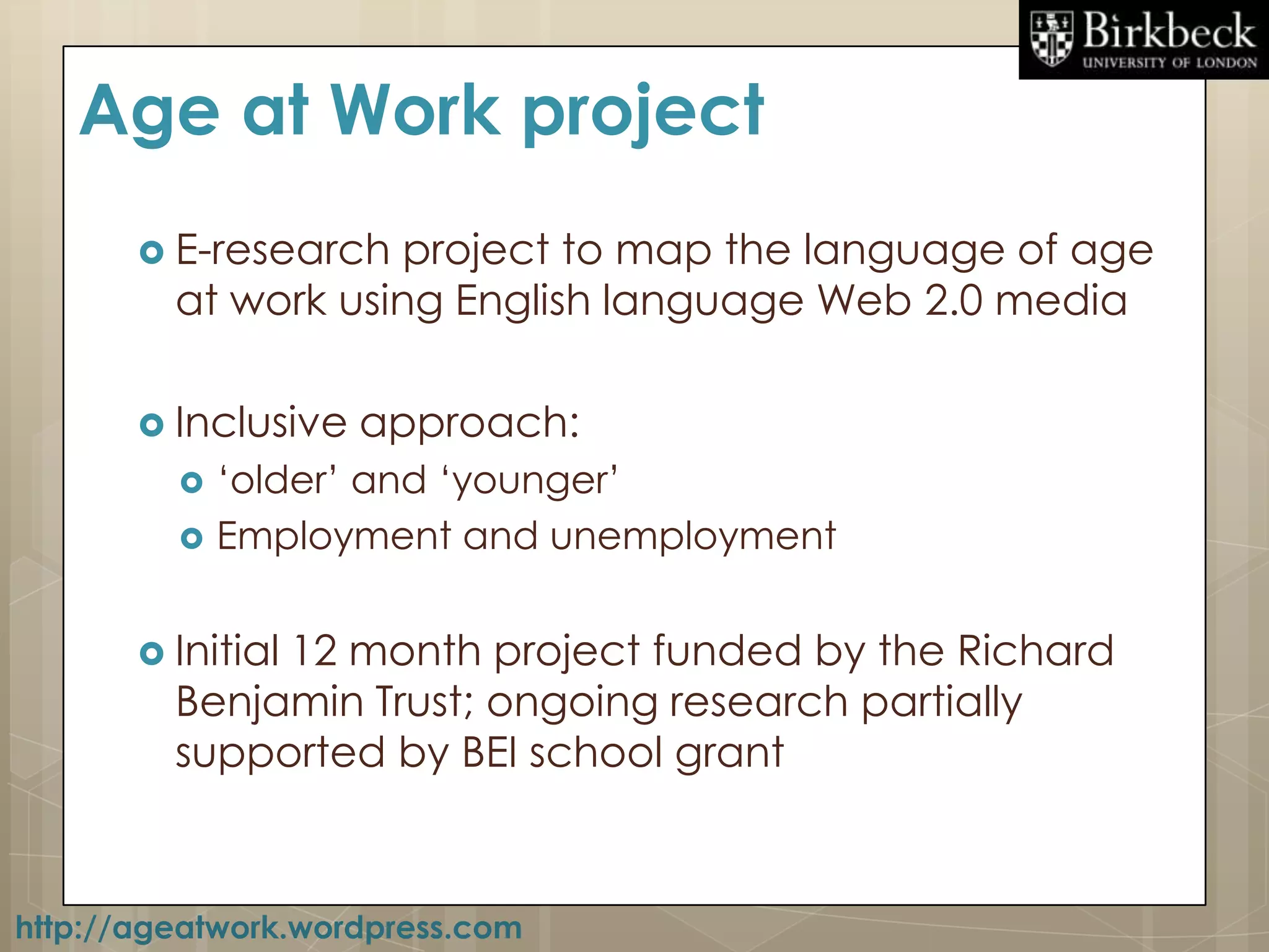 Age at Work project
        E-research project to map the language of age
         at work using English language Web 2.0 media

        Inclusive   approach:
            „older‟ and „younger‟
            Employment and unemployment


        Initial
              12 month project funded by the Richard
         Benjamin Trust; ongoing research partially
         supported by BEI school grant



http://ageatwork.wordpress.com
 