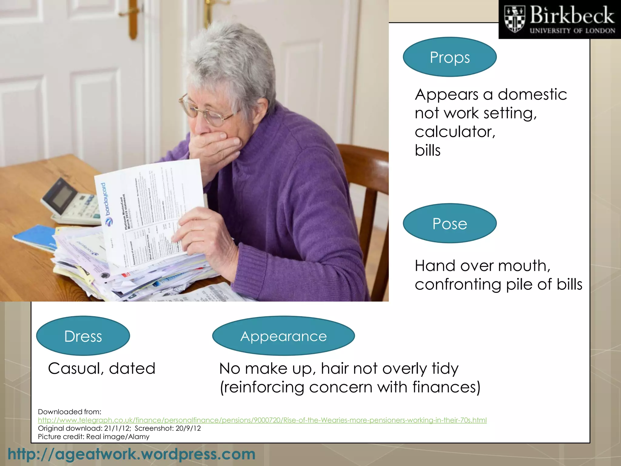 Props

                                                                                                               Appears a domestic
                                                                                                               not work setting,
                                                                                                               calculator,
                                                                                                               bills



                                                                                                                    Pose

                                                                                                               Hand over mouth,
                                                                                                               confronting pile of bills


          Dress                                              Appearance

     Casual, dated                                     No make up, hair not overly tidy
                                                       (reinforcing concern with finances)
   Downloaded from:
   http://www.telegraph.co.uk/finance/personalfinance/pensions/9000720/Rise-of-the-Wearies-more-pensioners-working-in-their-70s.html
   Original download: 21/1/12; Screenshot: 20/9/12
   Picture credit: Real image/Alamy

http://ageatwork.wordpress.com
 