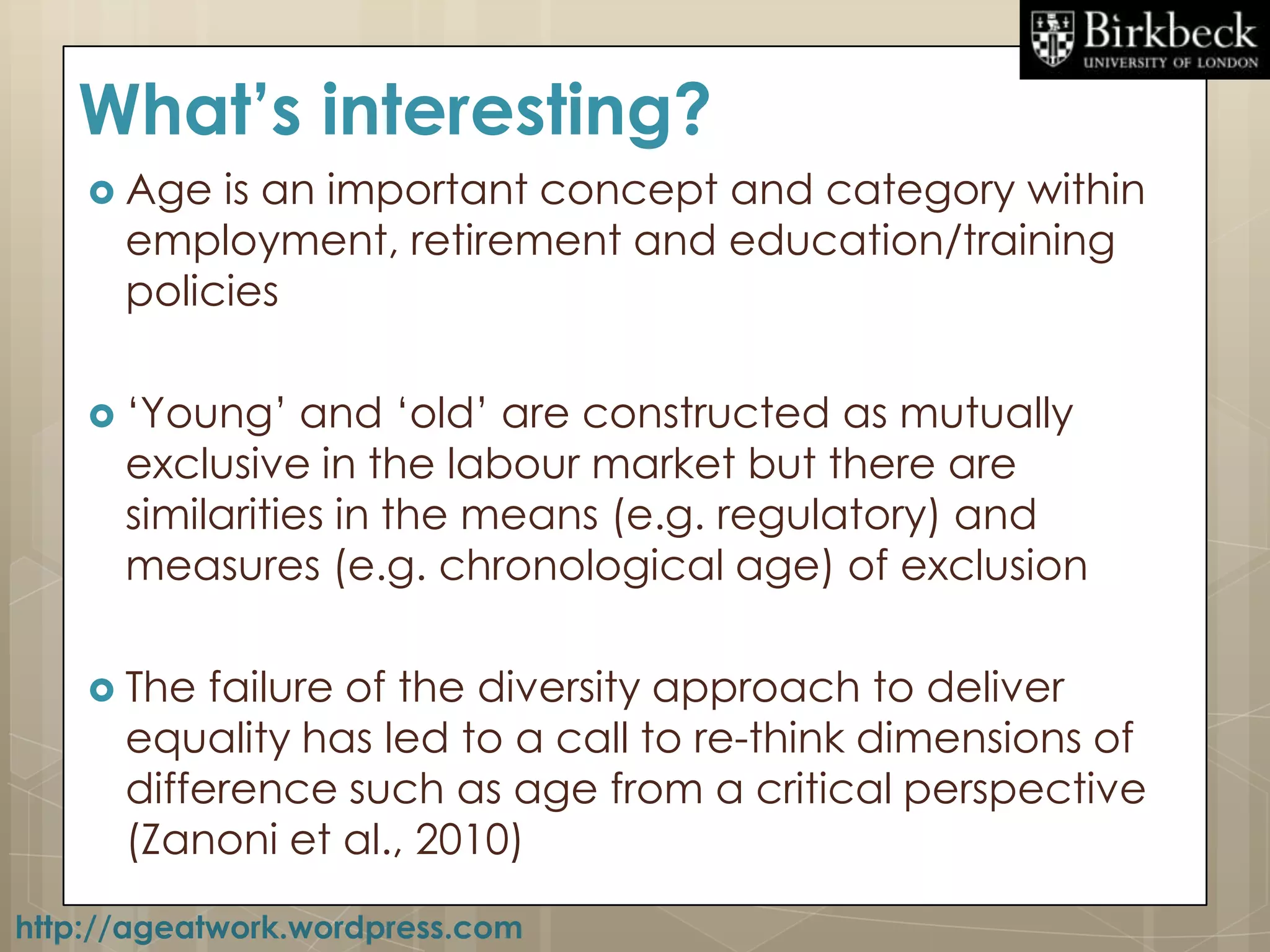 What’s interesting?
     Age  is an important concept and category within
      employment, retirement and education/training
      policies

     „Young‟    and „old‟ are constructed as mutually
      exclusive in the labour market but there are
      similarities in the means (e.g. regulatory) and
      measures (e.g. chronological age) of exclusion

     The  failure of the diversity approach to deliver
      equality has led to a call to re-think dimensions of
      difference such as age from a critical perspective
      (Zanoni et al., 2010)
http://ageatwork.wordpress.com
 