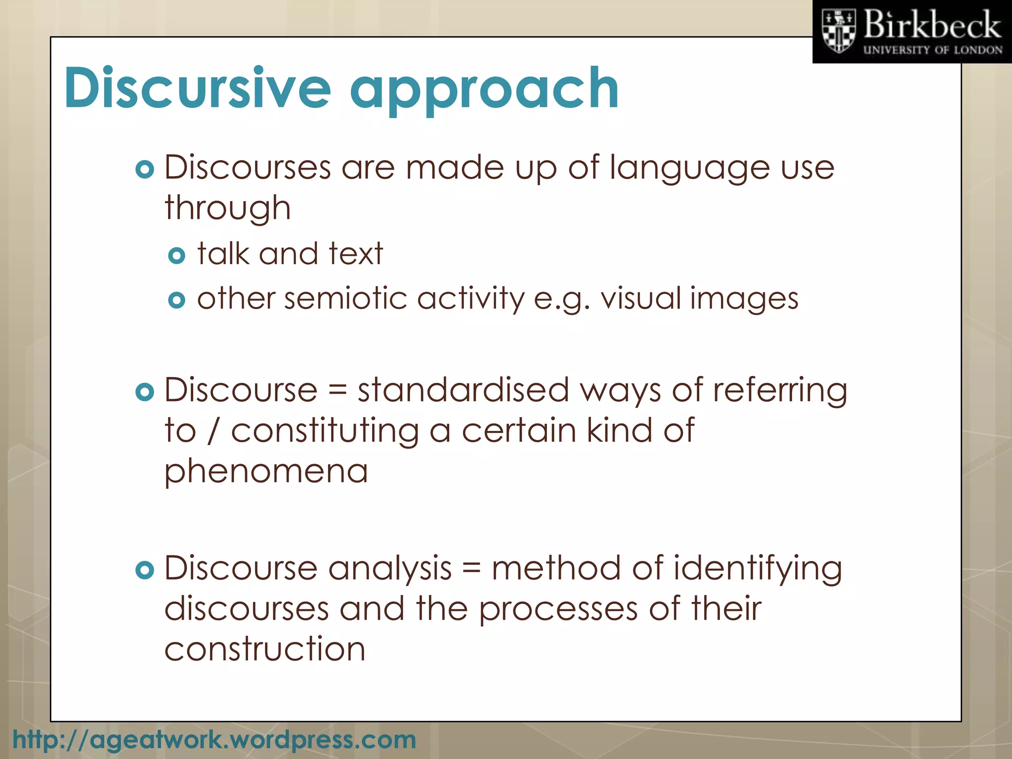 Discursive approach
         Discourses     are made up of language use
           through
              talk and text
              other semiotic activity e.g. visual images


         Discourse   = standardised ways of referring
           to / constituting a certain kind of
           phenomena

         Discourse  analysis = method of identifying
           discourses and the processes of their
           construction

http://ageatwork.wordpress.com
 