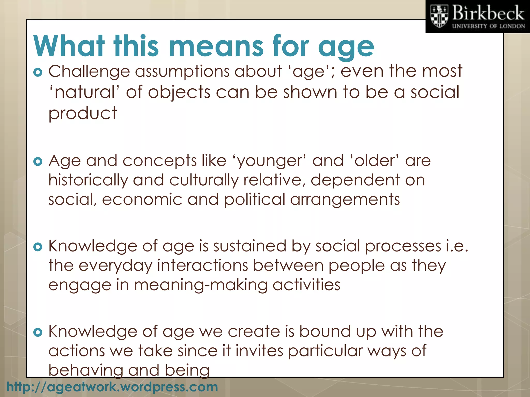 What this means for age
      Challenge assumptions about „age‟; even the most
       „natural‟ of objects can be shown to be a social
       product

      Age and concepts like „younger‟ and „older‟ are
       historically and culturally relative, dependent on
       social, economic and political arrangements

      Knowledge of age is sustained by social processes i.e.
       the everyday interactions between people as they
       engage in meaning-making activities

      Knowledge of age we create is bound up with the
       actions we take since it invites particular ways of
       behaving and being
http://ageatwork.wordpress.com
 