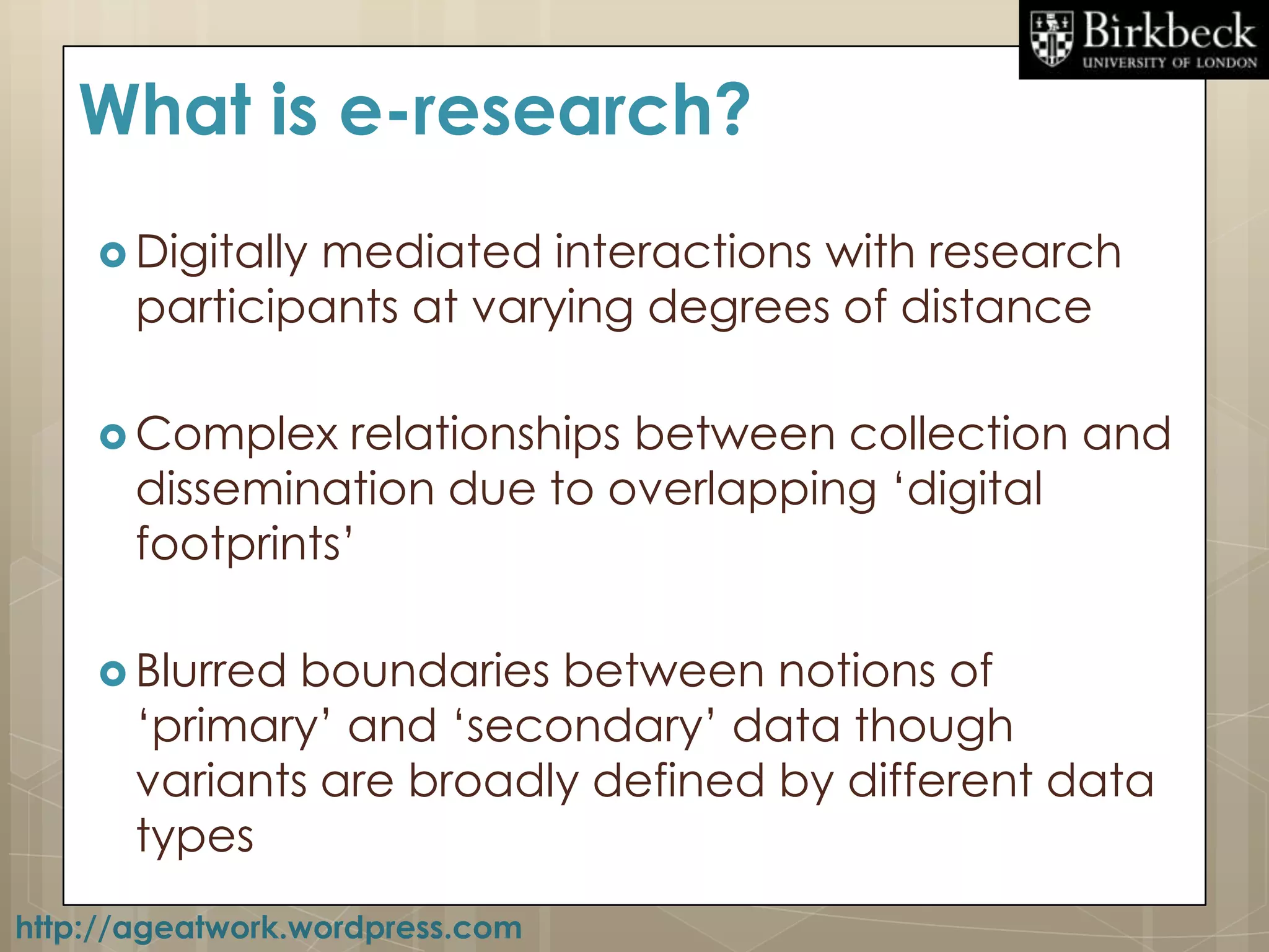 What is e-research?
     Digitallymediated interactions with research
       participants at varying degrees of distance

     Complex     relationships between collection and
       dissemination due to overlapping „digital
       footprints‟

     Blurred  boundaries between notions of
       „primary‟ and „secondary‟ data though
       variants are broadly defined by different data
       types
http://ageatwork.wordpress.com
 